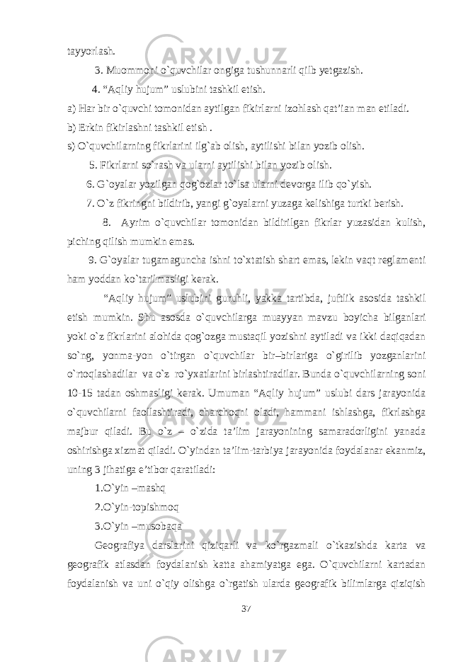 tayyorlash. 3. Muommoni o`quvchilar ongiga tushunnarli qilb yetgazish. 4. “Aqliy hujum” uslubini tashkil etish. a) Har bir o`quvchi tomonidan aytilgan fikirlarni izohlash qat’ian man etiladi . b) Erkin fikirlash n i tashkil etish . s) O`quvchilarning fikrlarini ilg`ab olish, aytilishi bilan yozib olish. 5. Fikrlarni so`rash va ularni aytilishi bilan yozib olish. 6. G`oyalar yozilgan qog`ozlar to`lsa ularni devorga ilib qo ` yish. 7. O`z fikringni bildirib, yangi g`oyalarni yuzaga kelishiga turtki berish. 8. Ayrim o`quvchilar tomonidan bildirilgan fikrlar yuzasidan kulish, piching qilish mumkin emas. 9. G`oyalar tugamaguncha ishni to`xtatish shart emas, lekin vaqt reglamenti ham yoddan ko`tarilmasligi kerak. “Aqliy hujum” uslubini guruhli, yakka tartibda, juftlik asosida tashkil etish mumkin. Shu asosda o`quvchilarga muayyan mavzu boyicha bilganlari yoki o`z fikrlarini alohida qog`ozga mustaqil yozishni aytiladi va ikki daqiqadan so`ng, yonma-yon o`tirgan o`quvchilar bir–birlariga o`girilib yozganlarini o`rtoqlashadilar va o`z ro`yxatlarini birlashtiradilar. Bunda o`quvchilarning soni 10-15 tadan oshmasligi kerak. Umuman “Aqliy hujum” uslubi dars jarayonida o`quvchilarni faollashtiradi, charchoqni oladi, hammani ishlashga, fikrlashga majbur qiladi. Bu o`z – o`zida ta’lim jarayonining samaradorligini yanada oshirishga xizmat qiladi . О`yindan ta’lim-tarbiya jarayonida foydalanar ekanmiz, uning 3 jihatiga e’tibor qaratiladi: 1.О ` yin –mashq 2.О ` yin-topishmoq 3.О`yin –musobaqa Geografiya darslarini qiziqarli va kо`rgazmali o`tkazishda karta va geografik atlasdan foydalanish katta ahamiyatga ega. О`quvchilarni kartadan foydalanish va uni о`qiy olishga о`rgatish ularda geografik bilimlarga qiziqish 37 