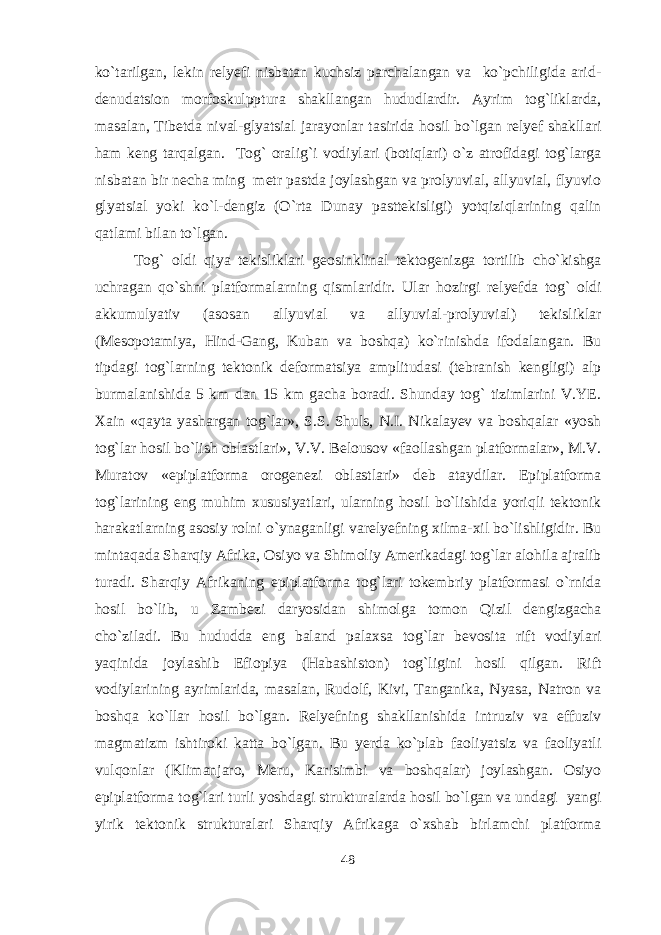 ko`tarilgan, lekin relyefi nisbatan kuchsiz parchalangan va ko`pchiligida arid- denudatsion morfoskulpptura shakllangan hududlardir. Ayrim tog`liklarda, masalan, Tibetda nival-glyatsial jarayonlar tasirida hosil bo`lgan relyef shakllari ham keng tarqalgan. Tog` oralig`i vodiylari (botiqlari) o`z atrofidagi tog`larga nisbatan bir necha ming metr pastda joylashgan va prolyuvial, allyuvial, flyuvio glyatsial yoki ko`l-dengiz (O`rta Dunay pasttekisligi) yotqiziqlarining qalin qatlami bilan to`lgan. Tog` oldi qiya tekisliklari geosinklinal tektogenizga tortilib cho`kishga uchragan qo`shni platformalarning qismlaridir. Ular hozirgi relyefda tog` oldi akkumulyativ (asosan allyuvial va allyuvial-prolyuvial) tekisliklar (Mesopotamiya, Hind-Gang, Kuban va boshqa) ko`rinishda ifodalangan. Bu tipdagi tog`larning tektonik deformatsiya amplitudasi (tebranish kengligi) alp burmalanishida 5 km dan 15 km gacha boradi. Shunday tog` tizimlarini V.YE. Xain «qayta yashargan tog`lar», S.S. Shuls, N.I. Nikalayev va boshqalar «yosh tog`lar hosil bo`lish oblastlari», V.V. Belousov «faollashgan platformalar», M.V. Muratov «epiplatforma orogenezi oblastlari» deb ataydilar. Epiplatforma tog`larining eng muhim xususiyatlari, ularning hosil bo`lishida yoriqli tektonik harakatlarning asosiy rolni o`ynaganligi varelyefning xilma-xil bo`lishligidir. Bu mintaqada Sharqiy Afrika, Osiyo va Shimoliy Amerikadagi tog`lar alohila ajralib turadi. Sharqiy Afrikaning epiplatforma tog`lari tokembriy platformasi o`rnida hosil bo`lib, u Zambezi daryosidan shimolga tomon Qizil dengizgacha cho`ziladi. Bu hududda eng baland palaxsa tog`lar bevosita rift vodiylari yaqinida joylashib Efiopiya (Habashiston) tog`ligini hosil qilgan. Rift vodiylarining ayrimlarida, masalan, Rudolf, Kivi, Tanganika, Nyasa, Natron va boshqa ko`llar hosil bo`lgan. Relyefning shakllanishida intruziv va effuziv magmatizm ishtiroki katta bo`lgan. Bu yerda ko`plab faoliyatsiz va faoliyatli vulqonlar (Klimanjaro, Meru, Karisimbi va boshqalar) joylashgan. Osiyo epiplatforma tog`lari turli yoshdagi strukturalarda hosil bo`lgan va undagi yangi yirik tektonik strukturalari Sharqiy Afrikaga o`xshab birlamchi platforma 48 