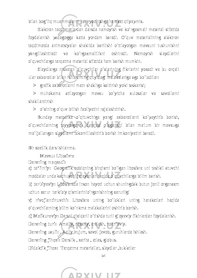 bilan bog`liq muammolarni ham yechishga harakat qilyapmiz. Elektron taqdimotlardan darsda namoyish va ko`rgazmali material sifatida foydalanish pedagogga katta yordam beradi. O`quv materialining elektron taqdimotda animatsiyalar shaklida berilishi o`tilayotgan mavzuni tushunishni yengillashtiradi va ko`rgazmalilikni oshiradi. Namoyish slaydlarini o`quvchilarga tarqatma material sifatida ham berish mumkin. Slaydlarga nisbatan o`quvchilar o`zlarining fikrlarini yozadi va bu orqali ular axborotlar bilan ishlashning quyidagi malakalariga ega bo`ladilar:  grafik axborotlarni matn shakliga keltirish yoki teskarisi;  muhokama etilayotgan mavzu bo`yicha xulosalar va savollarni shakllantirish  o`zining o`quv-bilish faoliyatini rejalashtirish. Bunday metodika o`qituvchiga yangi axborotlarni ko`paytirib borish, o`quvchilarning tayyorgarlik darajasi o`zgarishi bilan ma&#39;lum bir mavzuga mo`ljallangan slaydlarni takomillashtirib borish imkoniyatini beradi. Bir soatlik dars ishlanma. Mavzu: Litosfera Darsning maqsadi: a) ta’limiy: Geografik qobiqning birqismi bo`lgan litosfera uni tashkil etuvchi moddalar unda kechuvchi jarayonlar haqida o`quvchilarga bilim berish. b) tarbiyaviy: Litosferada inson hayoti uchun shuningdek butun jonli organezm uchun zarur tarkibiy qismlarinio`rganishning zarurligi v) rivojlantiruvchi: Litosfera uning bo`laklari uning harakatlari haqida o`quvchilarning bilim ko`nkma malakalarini oshirib borish. d) Mafkuraviy: Darsni qiziqarli o`tishda turli g`oyaviy fikirlardan foydalanish. Darsning turi: Amaliy, nazariy, aralash, noan`aviy. Darsning usuli: . Aqliy hujum, savol-javob, guruhlarda ishlash. Darsning jihozi: Darslik , xarita , atlas, globus. Didaktik jihoz: Tarqatma materiallar, slaydlar ,bukletlar 54 