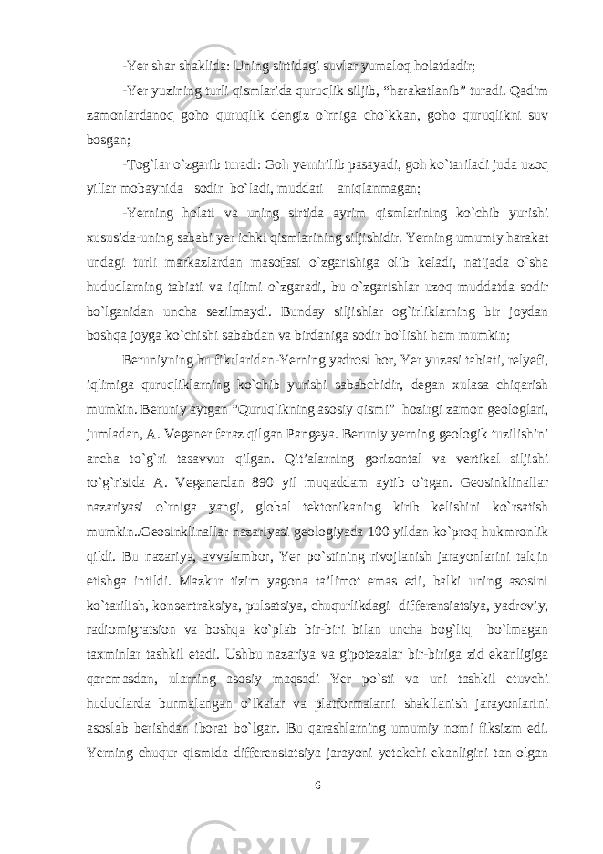 -Yer shar shaklida: Uning sirtidagi suvlar yumaloq holatdadir; -Yer yuzining turli qismlarida quruqlik siljib, “harakatlanib” turadi. Qadim zamonlardanoq goho quruqlik dengiz o`rniga cho`kkan, goho quruqlikni suv bosgan; -Tog`lar o`zgarib turadi: Goh yemirilib pasayadi, goh ko`tariladi juda uzoq yillar mobaynida sodir bo`ladi, muddati aniqlanmagan; -Yerning holati va uning sirtida ayrim qismlarining ko`chib yurishi xususida-uning sababi yer ichki qismlarining siljishidir. Yerning umumiy harakat undagi turli markazlardan masofasi o`zgarishiga olib keladi, natijada o`sha hududlarning tabiati va iqlimi o`zgaradi, bu o`zgarishlar uzoq muddatda sodir bo`lganidan uncha sezilmaydi. Bunday siljishlar og`irliklarning bir joydan boshqa joyga ko`chishi sababdan va birdaniga sodir bo`lishi ham mumkin; Beruniyning bu fikrlaridan-Yerning yadrosi bor, Yer yuzasi tabiati, relyefi, iqlimiga quruqliklarning ko`chib yurishi sababchidir, degan xulasa chiqarish mumkin. Beruniy aytgan “Quruqlikning asosiy qismi” hozirgi zamon geologlari, jumladan, A. Vegener faraz qilgan Pangeya. Beruniy yerning geologik tuzilishini ancha to`g`ri tasavvur qilgan. Qit’alarning gorizontal va vertikal siljishi to`g`risida A. Vegenerdan 890 yil muqaddam aytib o`tgan. Geosinklinallar nazariyasi o`rniga yangi, global tektonikaning kirib kelishini ko`rsatish mumkin..Geosinklinallar nazariyasi geologiyada 100 yildan ko`proq hukmronlik qildi. Bu nazariya, avvalambor, Yer po`stining rivojlanish jarayonlarini talqin etishga intildi. Mazkur tizim yagona ta’limot emas edi, balki uning asosini ko`tarilish, konsentraksiya, pulsatsiya, chuqurlikdagi differensiatsiya, yadroviy, radiomigratsion va boshqa ko`plab bir-biri bilan uncha bog`liq bo`lmagan taxminlar tashkil etadi. Ushbu nazariya va gipotezalar bir-biriga zid ekanligiga qaramasdan, ularning asosiy maqsadi Yer po`sti va uni tashkil etuvchi hududlarda burmalangan o`lkalar va platformalarni shakllanish jarayonlarini asoslab berishdan iborat bo`lgan. Bu qarashlarning umumiy nomi fiksizm edi. Yerning chuqur qismida differensiatsiya jarayoni yetakchi ekanligini tan olgan 6 