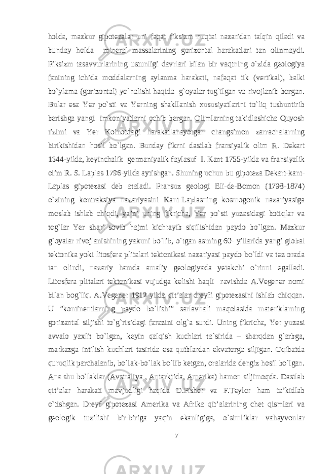 holda, mazkur gipotezalar uni faqat fiksizm nuqtai nazaridan talqin qiladi va bunday holda mineral massalarining gorizontal harakatlari tan olinmaydi. Fiksizm tasavvurlarining ustunligi davrlari bilan bir vaqtning o`zida geologiya fanining ichida moddalarning aylanma harakati, nafaqat tik (vertikal), balki bo`ylama (gorizontal) yo`nalishi haqida g`oyalar tug`ilgan va rivojlanib borgan. Bular esa Yer po`sti va Yerning shakllanish xususiyatlarini to`liq tushuntirib berishga yangi imkoniyatlarni ochib bergan. Olimlarning takidlashicha Quyosh tizimi va Yer Koinotdagi harakatlanayotgan changsimon zarrachalarning birikishidan hosil bo`lgan. Bunday fikrni dastlab fransiyalik olim R. Dekart 1644-yilda, keyinchalik germaniyalik faylasuf I. Kant 1755-yilda va fransiyalik olim R. S. Laplas 1796-yilda aytishgan. Shuning uchun bu gipoteza Dekart-kant- Laplas gipotezasi deb ataladi. Fransuz geologi Eli-de-Bomon (1798-1874) o`zining kontraksiya nazariyasini Kant-Laplasning kosmogonik nazariyasiga moslab ishlab chiqdi, ya’ni uning fikricha, Yer po`sti yuzasidagi botiqlar va tog`lar Yer shari sovib hajmi kichrayib siqilishidan paydo bo`lgan. Mazkur g`oyalar rivojlanishining yakuni bo`lib, o`tgan asrning 60- yillarida yangi global tektonika yoki litosfera plitalari tektonikasi nazariyasi paydo bo`ldi va tez orada tan olindi, nazariy hamda amaliy geologiyada yetakchi o`rinni egalladi. Litosfera plitalari tektonikasi vujudga kelishi haqli ravishda A.Vegener nomi bilan bog`liq. A.Vegener 1912-yilda qit’alar dreyfi gipotezasini ishlab chiqqan. U ”kontinentlarning paydo bo`lishi” sarlavhali maqolasida materiklarning gorizantal siljishi to`g`risidagi farazini olg`a surdi. Uning fikricha, Yer yuzasi avvalo yaxlit bo`lgan, keyin qalqish kuchlari ta`sirida – sharqdan g`arbga, markazga intilish kuchlari tasirida esa qutblardan ekvatorga siljigan. Oqibatda quruqlik parchalanib, bo`lak-bo`lak bo`lib ketgan, oralarida dengiz hosil bo`lgan. Ana shu bo`laklar (Avstraliya , Antarktida, Amerika) hamon siljimoqda. Dastlab qit’alar harakati mavjudligi haqida O.Fisher va F.Teylor ham ta’kidlab o`tishgan. Dreyf gipotezasi Amerika va Afrika qit’alarining chet qismlari va geologik tuzilishi bir-biriga yaqin ekanligiga, o`simliklar vahayvonlar 7 