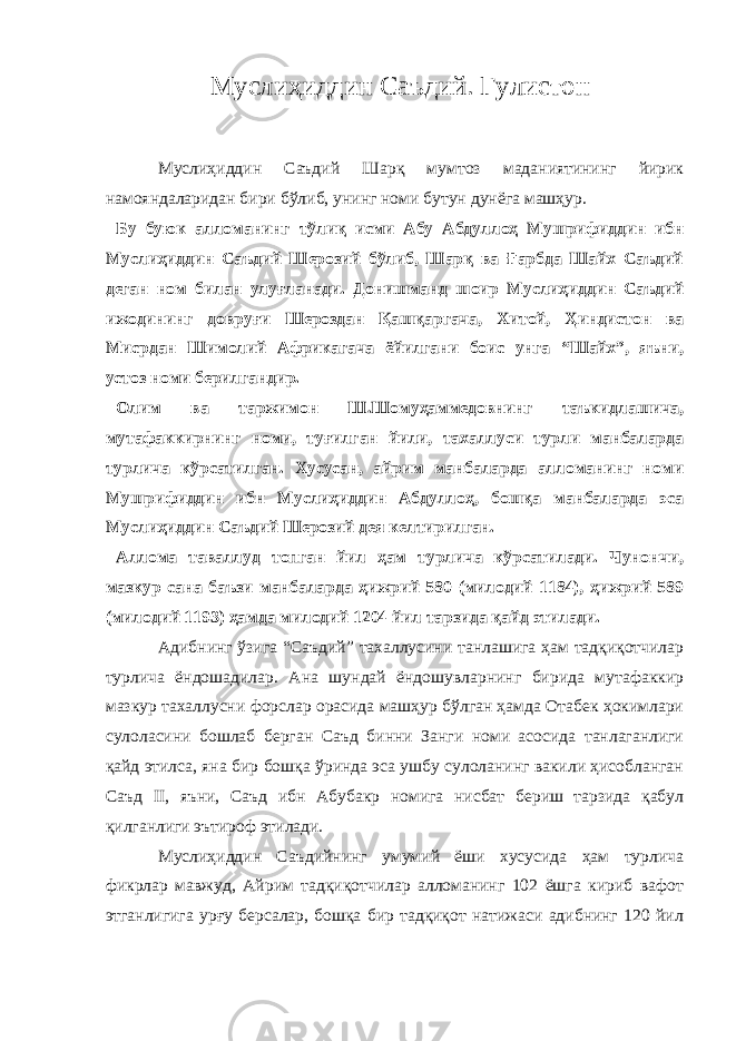 Муслиҳиддин Саъдий. Гулистон Муслиҳиддин Саъдий Шарқ мумтоз маданиятининг йирик намояндаларидан бири бўлиб, унинг номи бутун дунёга машҳур. Бу буюк алломанинг тўлиқ исми Абу Абдуллоҳ Мушрифиддин ибн Муслиҳиддин Саъдий Шерозий бўлиб, Шарқ ва Ғарбда Шайх Саъдий деган ном билан улуғланади. Донишманд шоир Муслиҳиддин Саъдий ижодининг довруғи Шероздан Қашқаргача, Хитой, Ҳиндистон ва Мисрдан Шимолий Африкагача ёйилгани боис унга “Шайх”, яъни, устоз номи берилгандир. Олим ва таржимон Ш.Шомуҳаммедовнинг таъкидлашича, мутафаккирнинг номи, туғилган йили, тахаллуси турли манбаларда турлича кўрсатилган. Хусусан, айрим манбаларда алломанинг номи Мушрифиддин ибн Муслиҳиддин Абдуллоҳ, бошқа манбаларда эса Муслиҳиддин Саъдий Шерозий дея келтирилган. Аллома таваллуд топган йил ҳам турлича кўрсатилади. Чунончи, мазкур сана баъзи манбаларда ҳижрий 580 (милодий 1184), ҳижрий 589 (милодий 1193) ҳамда милодий 1204 йил тарзида қайд этилади. Адибнинг ўзига “Саъдий” тахаллусини танлашига ҳам тадқиқотчилар турлича ёндошадилар. Ана шундай ёндошувларнинг бирида мутафаккир мазкур тахаллусни форслар орасида машҳур бўлган ҳамда Отабек ҳокимлари сулоласини бошлаб берган Саъд бинни Занги номи асосида танлаганлиги қайд этилса, яна бир бошқа ўринда эса ушбу сулоланинг вакили ҳисобланган Саъд II , яъни, Саъд ибн Абубакр номига нисбат бериш тарзида қабул қилганлиги эътироф этилади. Муслиҳиддин Саъдийнинг умумий ёши хусусида ҳам турлича фикрлар мавжуд, Айрим тадқиқотчилар алломанинг 102 ёшга кириб вафот этганлигига урғу берсалар, бошқа бир тадқиқот натижаси адибнинг 120 йил 