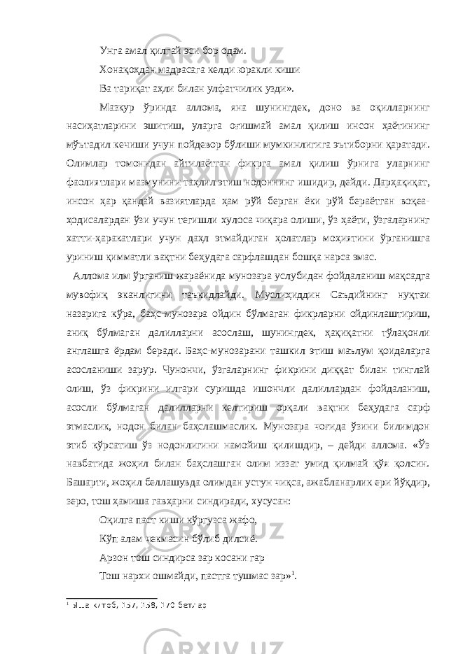 Унга амал қилгай эси бор одам. Хонақоҳдан мадрасага келди юракли киши Ва тариқат аҳли билан улфатчилик узди». Мазкур ўринда аллома, яна шунингдек, доно ва оқилларнинг насиҳатларини эшитиш, уларга оғишмай амал қилиш инсон ҳаётининг мўътадил кечиши учун пойдевор бўлиши мумкинлигига эътиборни қаратади. Олимлар томонидан айтилаётган фикрга амал қилиш ўрнига уларнинг фаолиятлари мазмунини таҳлил этиш нодоннинг ишидир, дейди. Дарҳақиқат, инсон ҳар қандай вазиятларда ҳам рўй берган ёки рўй бераётган воқеа- ҳодисалардан ўзи учун тегишли хулоса чиқара олиши, ўз ҳаёти, ўзгаларнинг хатти-ҳаракатлари учун даҳл этмайдиган ҳолатлар моҳиятини ўрганишга уриниш қимматли вақтни беҳудага сарфлашдан бошқа нарса эмас. Аллома илм ўрганиш жараёнида мунозара услубидан фойдаланиш мақсадга мувофиқ эканлигини таъкидлайди. Муслиҳиддин Саъдийнинг нуқтаи назарига кўра, баҳс-мунозара ойдин бўлмаган фикрларни ойдинлаштириш, аниқ бўлмаган далилларни асослаш, шунингдек, ҳақиқатни тўлақонли англашга ёрдам беради. Баҳс-мунозарани ташкил этиш маълум қоидаларга асосланиши зарур. Чунончи, ўзгаларнинг фикрини диққат билан тинглай олиш, ўз фикрини илгари суришда ишончли далиллардан фойдаланиш, асосли бўлмаган далилларни келтириш орқали вақтни беҳудага сарф этмаслик, нодон билан баҳслашмаслик. Мунозара чоғида ўзини билимдон этиб кўрсатиш ўз нодонлигини намойиш қилишдир, – дейди аллома. «Ўз навбатида жоҳил билан баҳслашган олим иззат умид қилмай қўя қолсин. Башарти, жоҳил беллашувда олимдан устун чиқса, ажабланарлик ери йўқдир, зеро, тош ҳамиша гавҳарни синдиради, хусусан: Оқилга паст киши кўргузса жафо, Кўп алам чекмасин бўлиб дилсиё. Арзон тош синдирса зар косани гар Тош нархи ошмайди, пастга тушмас зар» 1 . 1 Ыша китоб, 157, 158, 170-бетлар 