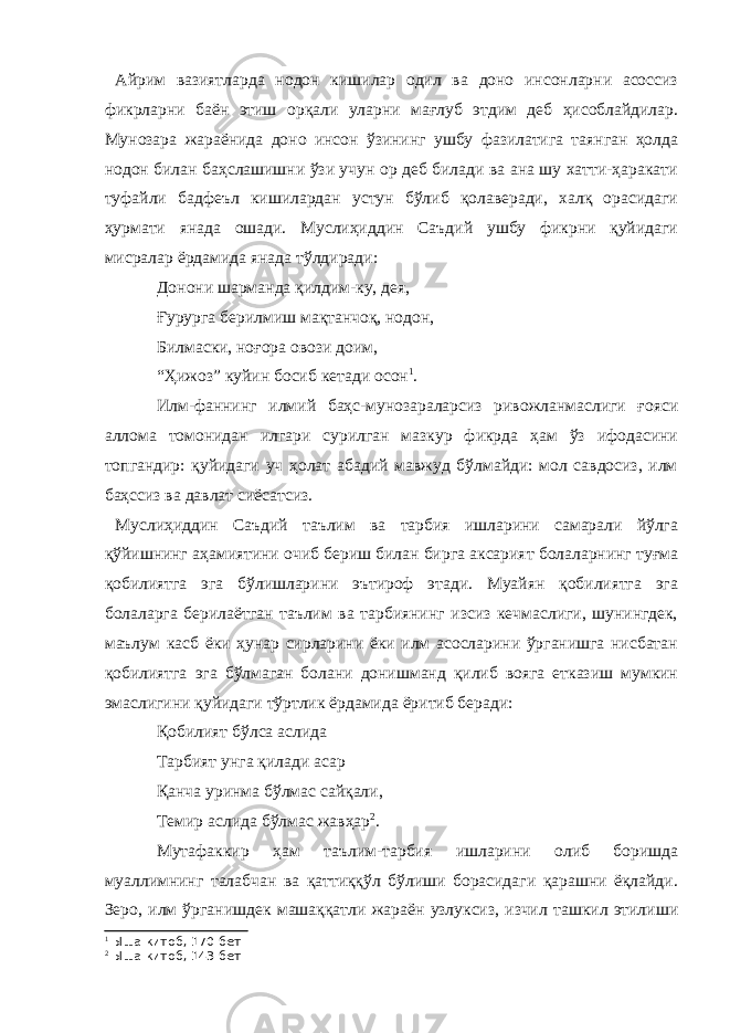 Айрим вазиятларда нодон кишилар одил ва доно инсонларни асоссиз фикрларни баён этиш орқали уларни мағлуб этдим деб ҳисоблайдилар. Мунозара жараёнида доно инсон ўзининг ушбу фазилатига таянган ҳолда нодон билан баҳслашишни ўзи учун ор деб билади ва ана шу хатти-ҳаракати туфайли бадфеъл кишилардан устун бўлиб қолаверади, халқ орасидаги ҳурмати янада ошади. Муслиҳиддин Саъдий ушбу фикрни қуйидаги мисралар ёрдамида янада тўлдиради: Донони шарманда қилдим-ку, дея, Ғурурга берилмиш мақтанчоқ, нодон, Билмаски, ноғора овози доим, “Ҳижоз” куйин босиб кетади осон 1 . Илм-фаннинг илмий баҳс-мунозараларсиз ривожланмаслиги ғояси аллома томонидан илгари сурилган мазкур фикрда ҳам ўз ифодасини топгандир: қуйидаги уч ҳолат абадий мавжуд бўлмайди: мол савдосиз, илм баҳссиз ва давлат сиёсатсиз. Муслиҳиддин Саъдий таълим ва тарбия ишларини самарали йўлга қўйишнинг аҳамиятини очиб бериш билан бирга аксарият болаларнинг туғма қобилиятга эга бўлишларини эътироф этади. Муайян қобилиятга эга болаларга берилаётган таълим ва тарбиянинг изсиз кечмаслиги, шунингдек, маълум касб ёки ҳунар сирларини ёки илм асосларини ўрганишга нисбатан қобилиятга эга бўлмаган болани донишманд қилиб вояга етказиш мумкин эмаслигини қуйидаги тўртлик ёрдамида ёритиб беради: Қобилият бўлса аслида Тарбият унга қилади асар Қанча уринма бўлмас сайқали, Темир аслида бўлмас жавҳар 2 . Мутафаккир ҳам таълим-тарбия ишларини олиб боришда муаллимнинг талабчан ва қаттиққўл бўлиши борасидаги қарашни ёқлайди. Зеро, илм ўрганишдек машаққатли жараён узлуксиз, изчил ташкил этилиши 1 Ыша китоб, 170-бет 2 Ыша китоб, 143-бет 