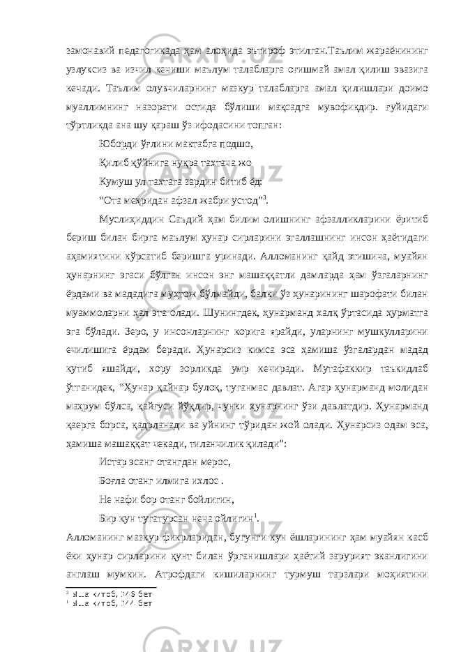 замонавий педагогикада ҳам алоҳида эътироф этилган.Таълим жараёнининг узлуксиз ва изчил кечиши маълум талабларга оғишмай амал қилиш эвазига кечади. Таълим олувчиларнинг мазкур талабларга амал қилишлари доимо муаллимнинг назорати остида бўлиши мақсадга мувофиқдир. ғуйидаги тўртликда ана шу қараш ўз ифодасини топган: Юборди ўғлини мактабга подшо, Қилиб қўйнига нуқра тахтача жо Кумуш ул тахтага зардин битиб ёд: “Ота меҳридан афзал жабри устод” 3 . Муслиҳиддин Саъдий ҳам билим олишнинг афзалликларини ёритиб бериш билан бирга маълум ҳунар сирларини эгаллашнинг инсон ҳаётидаги аҳамиятини кўрсатиб беришга уринади. Алломанинг қайд этишича, муайян ҳунарнинг эгаси бўлган инсон энг машаққатли дамларда ҳам ўзгаларнинг ёрдами ва мададига муҳтож бўлмайди, балки ўз ҳунарининг шарофати билан муаммоларни ҳал эта олади. Шунингдек, ҳунарманд халқ ўртасида ҳурматга эга бўлади. Зеро, у инсонларнинг корига ярайди, уларнинг мушкулларини ечилишига ёрдам беради. Ҳунарсиз кимса эса ҳамиша ўзгалардан мадад кутиб яшайди, хору зорликда умр кечиради. Мутафаккир таъкидлаб ўтганидек, “Ҳунар қайнар булоқ, туганмас давлат. Агар ҳунарманд молидан маҳрум бўлса, қайғуси йўқдир, чунки ҳунарнинг ўзи давлатдир. Ҳунарманд қаерга борса, қадрланади ва уйнинг тўридан жой олади. Ҳунарсиз одам эса, ҳамиша машаққат чекади, тиланчилик қилади”: Истар эсанг отангдан мерос, Боғла отанг илмига ихлос . Не нафи бор отанг бойлигин, Бир кун тугатурсан неча ойлигин 1 . Алломанинг мазкур фикрларидан, бугунги кун ёшларининг ҳам муайян касб ёки ҳунар сирларини қунт билан ўрганишлари ҳаётий зарурият эканлигини англаш мумкин. Атрофдаги кишиларнинг турмуш тарзлари моҳиятини 3 Ыша китоб, 146-бет 1 Ыша китоб, 144-бет 