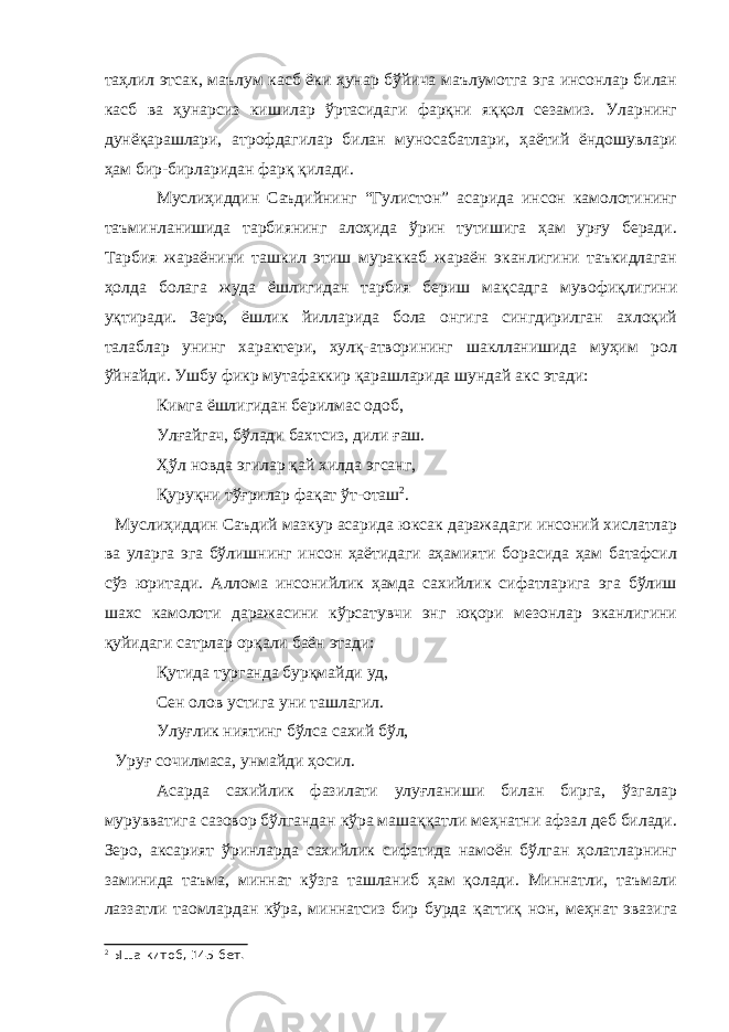 таҳлил этсак, маълум касб ёки ҳунар бўйича маълумотга эга инсонлар билан касб ва ҳунарсиз кишилар ўртасидаги фарқни яққол сезамиз. Уларнинг дунёқарашлари, атрофдагилар билан муносабатлари, ҳаётий ёндошувлари ҳам бир-бирларидан фарқ қилади. Муслиҳиддин Саъдийнинг “Гулистон” асарида инсон камолотининг таъминланишида тарбиянинг алоҳида ўрин тутишига ҳам урғу беради. Тарбия жараёнини ташкил этиш мураккаб жараён эканлигини таъкидлаган ҳолда болага жуда ёшлигидан тарбия бериш мақсадга мувофиқлигини уқтиради. Зеро, ёшлик йилларида бола онгига сингдирилган ахлоқий талаблар унинг характери, хулқ-атворининг шаклланишида муҳим рол ўйнайди. Ушбу фикр мутафаккир қарашларида шундай акс этади: Кимга ёшлигидан берилмас одоб, Улғайгач, бўлади бахтсиз, дили ғаш. Ҳўл новда эгилар қай хилда эгсанг, Қуруқни тўғрилар фақат ўт-оташ 2 . Муслиҳиддин Саъдий мазкур асарида юксак даражадаги инсоний хислатлар ва уларга эга бўлишнинг инсон ҳаётидаги аҳамияти борасида ҳам батафсил сўз юритади. Аллома инсонийлик ҳамда сахийлик сифатларига эга бўлиш шахс камолоти даражасини кўрсатувчи энг юқори мезонлар эканлигини қуйидаги сатрлар орқали баён этади: Қутида турганда бурқмайди уд, Сен олов устига уни ташлагил. Улуғлик ниятинг бўлса сахий бўл, Уруғ сочилмаса, унмайди ҳосил. Асарда сахийлик фазилати улуғланиши билан бирга, ўзгалар мурувватига сазовор бўлгандан кўра машаққатли меҳнатни афзал деб билади. Зеро, аксарият ўринларда сахийлик сифатида намоён бўлган ҳолатларнинг заминида таъма, миннат кўзга ташланиб ҳам қолади. Миннатли, таъмали лаззатли таомлардан кўра, миннатсиз бир бурда қаттиқ нон, меҳнат эвазига 2 Ыша китоб, 145-бет. 