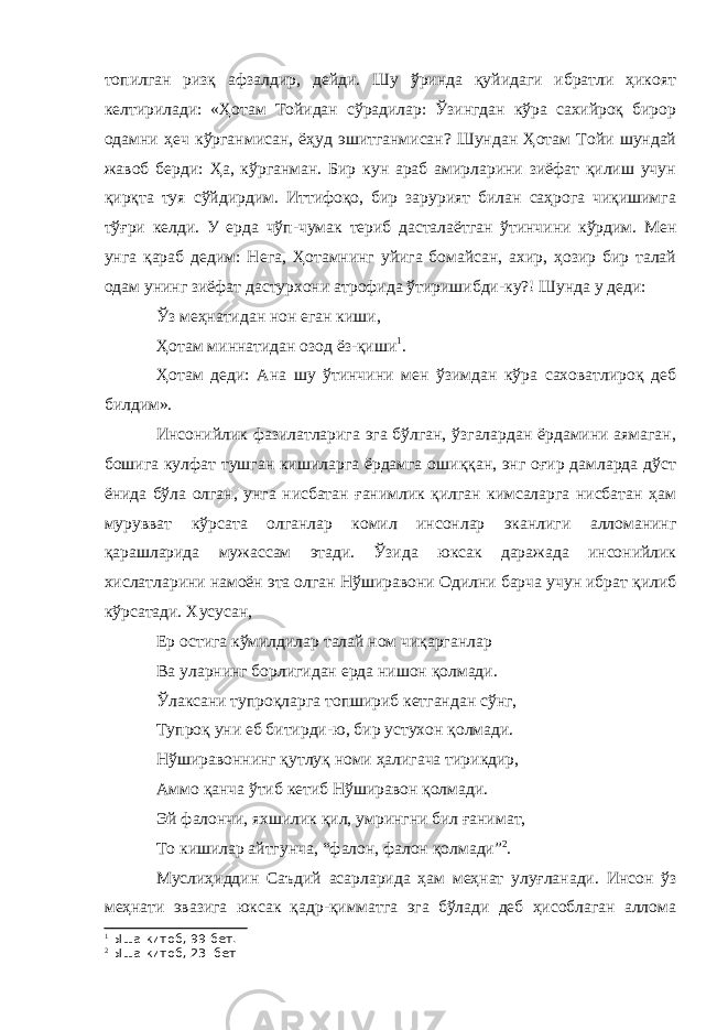 топилган ризқ афзалдир, дейди. Шу ўринда қуйидаги ибратли ҳикоят келтирилади: «Ҳотам Тойидан сўрадилар: Ўзингдан кўра сахийроқ бирор одамни ҳеч кўрганмисан, ёҳуд эшитганмисан? Шундан Ҳотам Тойи шундай жавоб берди: Ҳа, кўрганман. Бир кун араб амирларини зиёфат қилиш учун қирқта туя сўйдирдим. Иттифоқо, бир зарурият билан саҳрога чиқишимга тўғри келди. У ерда чўп-чумак териб дасталаётган ўтинчини кўрдим. Мен унга қараб дедим: Нега, Ҳотамнинг уйига бомайсан, ахир, ҳозир бир талай одам унинг зиёфат дастурхони атрофида ўтиришибди-ку?! Шунда у деди: Ўз меҳнатидан нон еган киши, Ҳотам миннатидан озод ёз-қиши 1 . Ҳотам деди: Ана шу ўтинчини мен ўзимдан кўра саховатлироқ деб билдим». Инсонийлик фазилатларига эга бўлган, ўзгалардан ёрдамини аямаган, бошига кулфат тушган кишиларга ёрдамга ошиққан, энг оғир дамларда дўст ёнида бўла олган, унга нисбатан ғанимлик қилган кимсаларга нисбатан ҳам мурувват кўрсата олганлар комил инсонлар эканлиги алломанинг қарашларида мужассам этади. Ўзида юксак даражада инсонийлик хислатларини намоён эта олган Нўширавони Одилни барча учун ибрат қилиб кўрсатади. Хусусан, Ер остига кўмилдилар талай ном чиқарганлар Ва уларнинг борлигидан ерда нишон қолмади. Ўлаксани тупроқларга топшириб кетгандан сўнг, Тупроқ уни еб битирди-ю, бир устухон қолмади. Нўширавоннинг қутлуқ номи ҳалигача тирикдир, Аммо қанча ўтиб кетиб Нўширавон қолмади. Эй фалончи, яхшилик қил, умрингни бил ғанимат, То кишилар айтгунча, “фалон, фалон қолмади” 2 . Муслиҳиддин Саъдий асарларида ҳам меҳнат улуғланади. Инсон ўз меҳнати эвазига юксак қадр-қимматга эга бўлади деб ҳисоблаган аллома 1 Ыша китоб, 99-бет. 2 Ыша китоб, 23- бет 