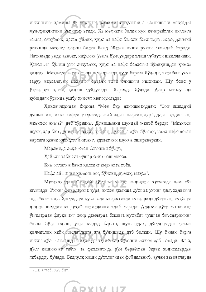 инсоннинг ҳамиша ўз меҳнати, билими ва ҳунарига таянишини мақсадга мувофиқлигини эътироф этади. Ҳз меҳнати билан кун кечираётган инсонга таъма, очкўзлик, ҳасадгўйлик, ҳирс ва нафс балоси бегонадир. Зеро, доимий равишда меҳнат қилиш билан банд бўлган киши руҳан юксалиб боради. Натижада унда қаноат, нафсини ўзига бўйсундира олиш туйғуси шаклланади. Қаноатли бўлиш уни очкўзлик, ҳирс ва нафс балосига йўлиқишдан ҳимоя қилади. Меҳнати натижасида хонадонида қуту барака бўлади, эҳтиёжи учун зарур нарсаларни меҳнати орқали топа олишига ишонади. Шу боис у ўзгаларга ҳасад қилиш туйғусидан йироқда бўлади. Асар мазмунида қуйидаги ўринда ушбу ҳикоят келтирилади: Ҳикоятларидан бирида “Мен бир донишманддан: “Энг ашаддий душманинг икки кифтинг орасида жой олган нафсингдир”, деган ҳадиснинг маъноси нима?” деб сўрадим. Донишманд шундай жавоб берди: “Маъноси шуки, ҳар бир душманга эҳсон қилсанг, у сенга дўст бўлади, илло нафс деган нарсага қанча илтифот қилсанг, адоватини шунча ошираверади. Маромида овқат еган фаришта бўлур, Ҳайвон каби еса тушар оғир тош мисол. Ким истагин бажо қилсанг амрингга тобе. Нафс айтганин қилдингми, бўйсиндирмоқ, маҳол 1 . Муслиҳиддин Саъдий дўст ва унинг садоқати хусусида ҳам сўз юритади. Унинг фикрларига кўра, инсон ҳамиша дўст ва унинг ҳамроҳлигига эҳтиёж сезади. Ҳаётидаги қувончли ва фожиали кунларида дўстнинг суҳбати дилига шодлик ва руҳий енгилликни олиб киради. Аллома дўст кишининг ўзгалардан фарқи энг оғир дамларда бошига мусибат тушган биродарининг ёнида бўла олиш, унга мадад бериш, шунингдек, дўстлигидан таъма қилмаслик каби хислатларга эга бўлишида деб билади. Шу билан бирга инсон дўст танлашда ниҳоятда эҳтиёткор бўлиши лозим деб топади. Зеро, дўст кишининг ҳаёти ва фаолиятида рўй бераётган барча ҳодисалардан хабардор бўлади. Бадхулқ киши дўстлигидан фойдаланиб, қулай вазиятларда 1 Ыша китоб, 156-бет. 