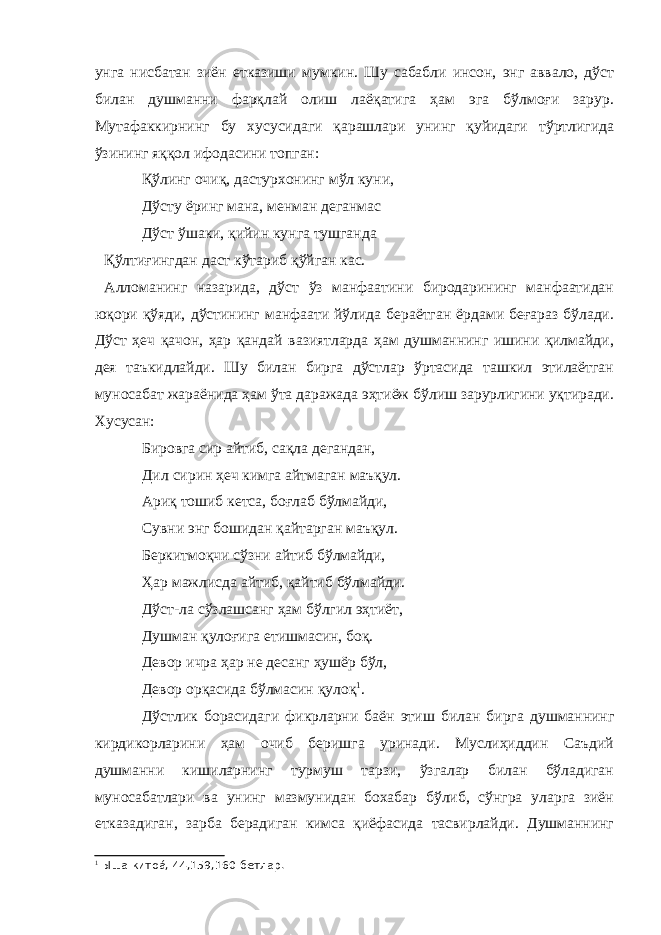 унга нисбатан зиён етказиши мумкин. Шу сабабли инсон, энг аввало, дўст билан душманни фарқлай олиш лаёқатига ҳам эга бўлмоғи зарур. Мутафаккирнинг бу хусусидаги қарашлари унинг қуйидаги тўртлигида ўзининг яққол ифодасини топган: Қўлинг очиқ, дастурхонинг мўл куни, Дўсту ёринг мана, менман деганмас Дўст ўшаки, қийин кунга тушганда Қўлтиғингдан даст кўтариб қўйган кас. Алломанинг назарида, дўст ўз манфаатини биродарининг манфаатидан юқори қўяди, дўстининг манфаати йўлида бераётган ёрдами беғараз бўлади. Дўст ҳеч қачон, ҳар қандай вазиятларда ҳам душманнинг ишини қилмайди, дея таъкидлайди. Шу билан бирга дўстлар ўртасида ташкил этилаётган муносабат жараёнида ҳам ўта даражада эҳтиёж бўлиш зарурлигини уқтиради. Хусусан: Бировга сир айтиб, сақла дегандан, Дил сирин ҳеч кимга айтмаган маъқул. Ариқ тошиб кетса, боғлаб бўлмайди, Сувни энг бошидан қайтарган маъқул. Беркитмоқчи сўзни айтиб бўлмайди, Ҳар мажлисда айтиб, қайтиб бўлмайди. Дўст-ла сўзлашсанг ҳам бўлгил эҳтиёт, Душман қулоғига етишмасин, боқ. Девор ичра ҳар не десанг ҳушёр бўл, Девор орқасида бўлмасин қулоқ 1 . Дўстлик борасидаги фикрларни баён этиш билан бирга душманнинг кирдикорларини ҳам очиб беришга уринади. Муслиҳиддин Саъдий душманни кишиларнинг турмуш тарзи, ўзгалар билан бўладиган муносабатлари ва унинг мазмунидан бохабар бўлиб, сўнгра уларга зиён етказадиган, зарба берадиган кимса қиёфасида тасвирлайди. Душманнинг 1 Ыша китоá, 44,159,160-бетлар. 