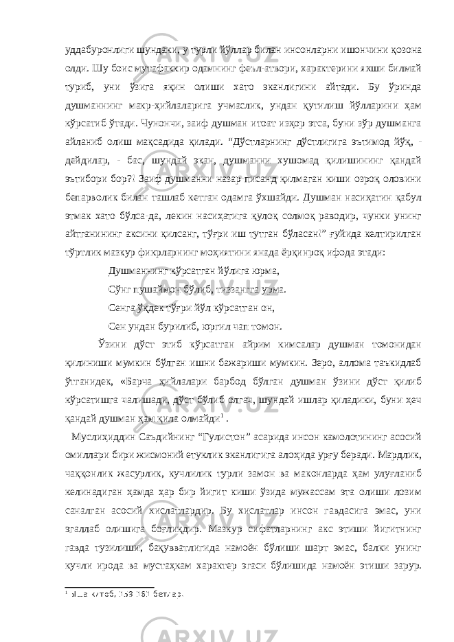 уддабуронлиги шундаки, у турли йўллар билан инсонларни ишончини қозона олди. Шу боис мутафаккир одамнинг феъл-атвори, характерини яхши билмай туриб, уни ўзига яқин олиши хато эканлигини айтади. Бу ўринда душманнинг макр-ҳийлаларига учмаслик, ундан қутилиш йўлларини ҳам кўрсатиб ўтади. Чунончи, заиф душман итоат изҳор этса, буни зўр душманга айланиб олиш мақсадида қилади. “Дўстларнинг дўстлигига эътимод йўқ, - дейдилар, - бас, шундай экан, душманни хушомад қилишининг қандай эътибори бор?! Заиф душманни назар-писанд қилмаган киши озроқ оловини бепарволик билан ташлаб кетган одамга ўхшайди. Душман насиҳатин қабул этмак хато бўлса-да, лекин насиҳатига қулоқ солмоқ раводир, чунки унинг айтганининг аксини қилсанг, тўғри иш тутган бўласан!” ғуйида келтирилган тўртлик мазкур фикрларнинг моҳиятини янада ёрқинроқ ифода этади: Душманнинг кўрсатган йўлига юрма, Сўнг пушаймон бўлиб, тиззангга урма. Сенга ўқдек тўғри йўл кўрсатган он, Сен ундан бурилиб, юргил чап томон. Ўзини дўст этиб кўрсатган айрим кимсалар душман томонидан қилиниши мумкин бўлган ишни бажариши мумкин. Зеро, аллома таъкидлаб ўтганидек, «Барча ҳийлалари барбод бўлган душман ўзини дўст қилиб кўрсатишга чалишади, дўст бўлиб олгач, шундай ишлар қиладики, буни ҳеч қандай душман ҳам қила олмайди 1 . Муслиҳиддин Саъдийнинг “Гулистон” асарида инсон камолотининг асосий омиллари бири жисмоний етуклик эканлигига алоҳида урғу беради. Мардлик, чаққонлик жасурлик, кучлилик турли замон ва маконларда ҳам улуғланиб келинадиган ҳамда ҳар бир йигит киши ўзида мужассам эта олиши лозим саналган асосий хислатлардир. Бу хислатлар инсон гавдасига эмас, уни эгаллаб олишига боғлиқдир. Мазкур сифатларнинг акс этиши йигитнинг гавда тузилиши, бақувватлигида намоён бўлиши шарт эмас, балки унинг кучли ирода ва мустаҳкам характер эгаси бўлишида намоён этиши зарур. 1 Ыша китоб, 159-161-бетлар. 