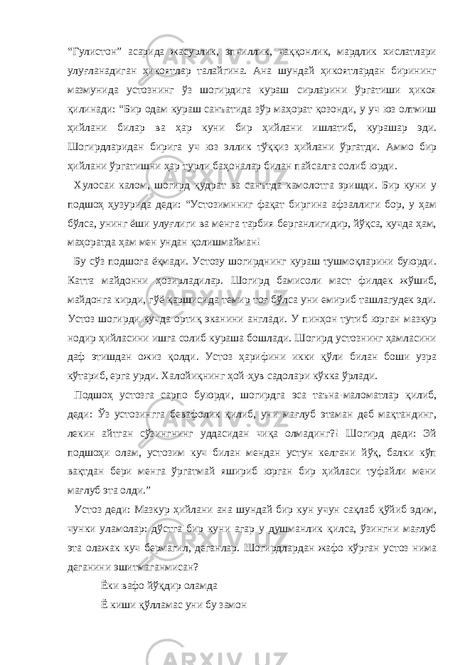 “Гулистон” асарида жасурлик, эпчиллик, чаққонлик, мардлик хислатлари улуғланадиган ҳикоятлар талайгина. Ана шундай ҳикоятлардан бирининг мазмунида устознинг ўз шогирдига кураш сирларини ўргатиши ҳикоя қилинади: “Бир одам кураш санъатида зўр маҳорат қозонди, у уч юз олтмиш ҳийлани билар ва ҳар куни бир ҳийлани ишлатиб, курашар эди. Шогирдларидан бирига уч юз эллик тўққиз ҳийлани ўргатди. Аммо бир ҳийлани ўргатишни ҳар турли баҳоналар билан пайсалга солиб юрди. Хулосаи калом, шогирд қудрат ва санътда камолотга эришди. Бир куни у подшоҳ ҳузурида деди: “Устозимнниг фақат биргина афзаллиги бор, у ҳам бўлса, унинг ёши улуғлиги ва менга тарбия берганлигидир, йўқса, кучда ҳам, маҳоратда ҳам мен ундан қолишмайман! Бу сўз подшога ёқмади. Устозу шогирднинг кураш тушмоқларини буюрди. Катта майдонни ҳозирладилар. Шогирд бамисоли маст филдек жўшиб, майдонга кирди, гўё қаршисида темир тоғ бўлса уни емириб ташлагудек эди. Устоз шогирди кучда ортиқ эканини англади. У пинҳон тутиб юрган мазкур нодир ҳийласини ишга солиб кураша бошлади. Шогирд устознинг ҳамласини даф этишдан ожиз қолди. Устоз ҳарифини икки қўли билан боши узра кўтариб, ерга урди. Халойиқнинг ҳой-ҳув садолари кўкка ўрлади. Подшоҳ устозга сарпо буюрди, шогирдга эса таъна-маломатлар қилиб, деди: Ўз устозингга бевафолик қилиб, уни мағлуб этаман деб мақтандинг, лекин айтган сўзингнинг уддасидан чиқа олмадинг?! Шогирд деди: Эй подшоҳи олам, устозим куч билан мендан устун келгани йўқ, балки кўп вақтдан бери менга ўргатмай яшириб юрган бир ҳийласи туфайли мени мағлуб эта олди.” Устоз деди: Мазкур ҳийлани ана шундай бир кун учун сақлаб қўйиб эдим, чунки уламолар: дўстга бир куни агар у душманлик қилса, ўзингни мағлуб эта олажак куч бермагил, деганлар. Шогирдлардан жафо кўрган устоз нима деганини эшитмаганмисан? Ёки вафо йўқдир оламда Ё киши қўлламас уни бу замон 