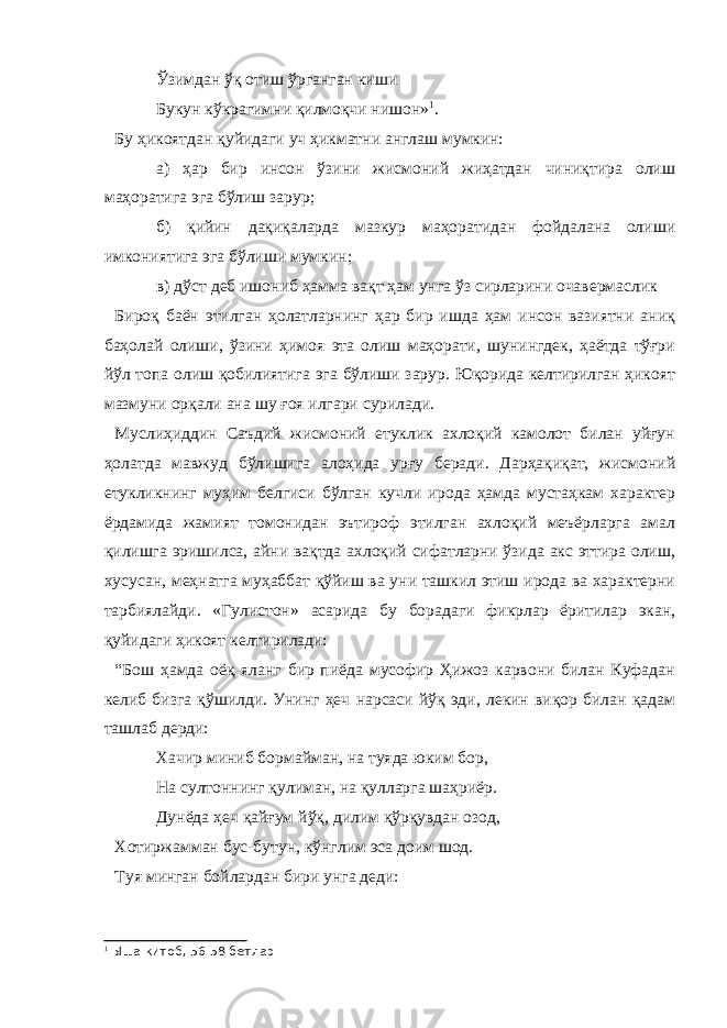 Ўзимдан ўқ отиш ўрганган киши Букун кўкрагимни қилмоқчи нишон» 1 . Бу ҳикоятдан қуйидаги уч ҳикматни англаш мумкин: а) ҳар бир инсон ўзини жисмоний жиҳатдан чиниқтира олиш маҳоратига эга бўлиш зарур; б) қийин дақиқаларда мазкур маҳоратидан фойдалана олиши имкониятига эга бўлиши мумкин; в) дўст деб ишониб ҳамма вақт ҳам унга ўз сирларини очавермаслик Бироқ баён этилган ҳолатларнинг ҳар бир ишда ҳам инсон вазиятни аниқ баҳолай олиши, ўзини ҳимоя эта олиш маҳорати, шунингдек, ҳаётда тўғри йўл топа олиш қобилиятига эга бўлиши зарур. Юқорида келтирилган ҳикоят мазмуни орқали ана шу ғоя илгари сурилади. Муслиҳиддин Саъдий жисмоний етуклик ахлоқий камолот билан уйғун ҳолатда мавжуд бўлишига алоҳида урғу беради. Дарҳақиқат, жисмоний етукликнинг муҳим белгиси бўлган кучли ирода ҳамда мустаҳкам характер ёрдамида жамият томонидан эътироф этилган ахлоқий меъёрларга амал қилишга эришилса, айни вақтда ахлоқий сифатларни ўзида акс эттира олиш, хусусан, меҳнатга муҳаббат қўйиш ва уни ташкил этиш ирода ва характерни тарбиялайди. «Гулистон» асарида бу борадаги фикрлар ёритилар экан, қуйидаги ҳикоят келтирилади: “Бош ҳамда оёқ яланг бир пиёда мусофир Ҳижоз карвони билан Куфадан келиб бизга қўшилди. Унинг ҳеч нарсаси йўқ эди, лекин виқор билан қадам ташлаб дерди: Хачир миниб бормайман, на туяда юким бор, На султоннинг қулиман, на қулларга шаҳриёр. Дунёда ҳеч қайғум йўқ, дилим қўрқувдан озод, Хотиржамман бус-бутун, кўнглим эса доим шод. Туя минган бойлардан бири унга деди: 1 Ыша китоб, 56-58 бетлар 