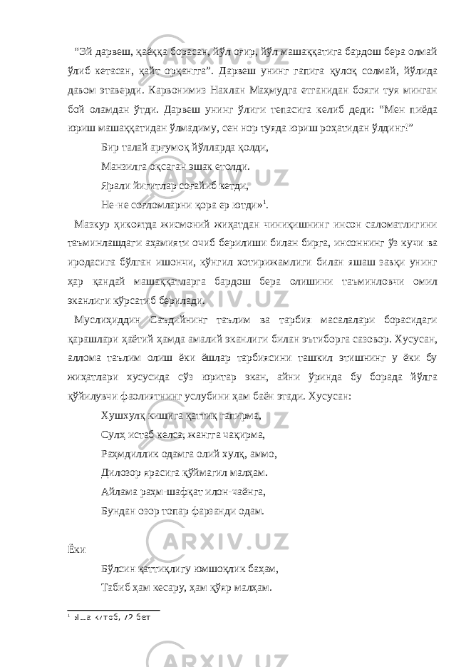 “Эй дарвеш, қаёққа борасан, йўл оғир, йўл машаққатига бардош бера олмай ўлиб кетасан, қайт орқангга”. Дарвеш унинг гапига қулоқ солмай, йўлида давом этаверди. Карвонимиз Нахлан Маҳмудга етганидан бояги туя минган бой оламдан ўтди. Дарвеш унинг ўлиги тепасига келиб деди: “Мен пиёда юриш машаққатидан ўлмадиму, сен нор туяда юриш роҳатидан ўлдинг!” Бир талай арғумоқ йўлларда қолди, Манзилга оқсаган эшак етолди. Ярали йигитлар соғайиб кетди, Не-не соғломларни қора ер ютди» 1 . Мазкур ҳикоятда жисмоний жиҳатдан чиниқишнинг инсон саломатлигини таъминлашдаги аҳамияти очиб берилиши билан бирга, инсоннинг ўз кучи ва иродасига бўлган ишончи, кўнгил хотирижамлиги билан яшаш завқи унинг ҳар қандай машаққатларга бардош бера олишини таъминловчи омил эканлиги кўрсатиб берилади. Муслиҳиддин Саъдийнинг таълим ва тарбия масалалари борасидаги қарашлари ҳаётий ҳамда амалий эканлиги билан эътиборга сазовор. Хусусан, аллома таълим олиш ёки ёшлар тарбиясини ташкил этишнинг у ёки бу жиҳатлари хусусида сўз юритар экан, айни ўринда бу борада йўлга қўйилувчи фаолиятнинг услубини ҳам баён этади. Хусусан: Хушхулқ кишига қаттиқ гапирма, Сулҳ истаб келса, жангга чақирма, Раҳмдиллик одамга олий хулқ, аммо, Дилозор ярасига қўймагил малҳам. Айлама раҳм-шафқат илон-чаёнга, Бундан озор топар фарзанди одам. Ёки Бўлсин қаттиқлигу юмшоқлик баҳам, Табиб ҳам кесару, ҳам қўяр малҳам. 1 Ыша китоб, 72-бет 