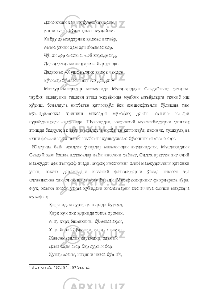 Доно киши қаттиқ бўлмайди доим, ғадри кетар бўлса ҳамон мулойим. Кибру димоғдорлик қилмас ихтиёр, Аммо ўзини ҳам ҳеч айламас хор. Чўпон дер отасига: «Эй хирадманд, Дегил таълимима пирона бир панд». Дедиким: «Хушфеъллик қилма чандон, Бўрилар бўлмасинлар тез дандон» 1 . Мазкур мисралар мазмунида Муслиҳиддин Саъдийнинг таълим- тарбия ишларини ташкил этиш жараёнида муайян меъёрларга таяниб иш кўриш, болаларга нисбатан қаттиққўл ёки юмшоқфеълли бўлишда ҳам мўътадилликка эришиш мақсадга мувофиқ деган ғоянинг илгари сураётганлиги англанади. Шунингдек, ижтимоий муносабатларни ташкил этишда бадҳулқ ва ёвуз кимсаларга нисбатан қаттиққўл, аксинча, хушхулқ ва яхши феълли инсонларга нисбатан хушмуомала бўлишни тавсия этади. Юқорида баён этилган фикрлар мазмунидан англанадики, Муслиҳиддин Саъдий ҳам бошқа алломалар каби инсонни табиат, Оллоҳ яратган энг олий мавжудот дея эътироф этади. Бироқ инсоннинг олий мавжудотлиги қачонки унинг юксак даражадаги инсоний фазилатларни ўзида намоён эта олгандагина тан олинишига урғу беради. Мутафаккирнинг фикрларига кўра, етук, комил инсон ўзида қуйидаги хислатларни акс эттира олиши мақсадга мувофиқ: Қатра одам суратига киради буткул, Қирқ кун она қорнида топса оромин. Агар қирқ ёшликнинг бўлмаса ақли, Унга бериб бўлмас инсонлик номин. Жавонмардлик карамдир, одамий Дема одам агар бир сурати бор. Ҳунар лозим, нақшни чизса бўлғай, 1 Ыша китоб, 160,161, 162 бетлар 