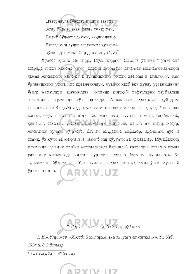 Деворларга бўёқлар пушти, зангор. Агар бўлмас экан фазлу ҳунар ҳеч, Билиб бўлмас одамми, нақши девор. Бисот, мол қўлга киргизмоқ ҳунармас, қўлингдан келса бир дил овла, эй, ёр 2 . Хулоса қилиб айтганда, Муслиҳиддин Саъдий ўзининг“Гулистон” асарида инсон камолотининг асосий омиллари саналган маънавий-ахлоқий ҳамда жисмоний камолотга эришишнинг инсон ҳаётидаги аҳамияти, илм ўрганишнинг ўзига хос афзалликлари, муайян касб ёки ҳунар ўрганишнинг ўзига жиҳатлари, шунингдек, инсонда ахлоқий сифатларни тарбиялаш масалалари хусусида сўз юритади. Алломанинг фикрича, қуйидаги фазилатларни ўз қиёфасида мужассам эта олган инсонгина ҳақиқий маънода комил, етук инсон саналади: билимли, меҳнатсевар, камтар, олийжаноб, ҳиматли, саховатли, сахий, шижоатли, ғайратли, ҳатъиятли, мард, жасур, жисмонан кучли, тўғрисўз, берган ваъдасига вафодор, адолатли, дўстга содиқ, ўз кучи ва меҳнатига таяниб иш кўрувчи ва ҳоказолар. Мутафаккир томонидан таълим-тарбия масалаларига бағишлаб яратилган асарлар ҳамда уларнинг мазмунида илгари сурилган ғоялар бугунги кунда ҳам ўз аҳамиятини йўқотмаган. Улар педагогик фикр тараққиётида ўзига муносиб ўринга эгадир. Фойдаланилган адабиётлар рўйхати 1. И.А.Каримов. «Ижобий ишларимизни охирига етказайлик». Т.: Ўзб, 1994 й. 8-9 бетлар 2 Ыша асар, 151-152-бетлар. 