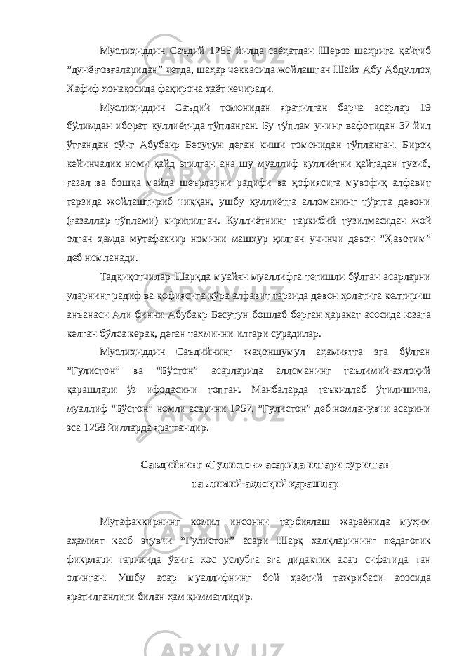 Муслиҳиддин Саъдий 1255 йилда саёҳатдан Шероз шаҳрига қайтиб “дунё ғовғаларидан” четда, шаҳар чеккасида жойлашган Шайх Абу Абдуллоҳ Хафиф хонақосида фақирона ҳаёт кечиради. Муслиҳиддин Саъдий томонидан яратилган барча асарлар 19 бўлимдан иборат куллиётида тўпланган. Бу тўплам унинг вафотидан 37 йил ўтгандан сўнг Абубакр Бесутун деган киши томонидан тўпланган. Бироқ кейинчалик номи қайд этилган ана шу муаллиф куллиётни қайтадан тузиб, ғазал ва бошқа майда шеърларни радифи ва қофиясига мувофиқ алфавит тарзида жойлаштириб чиққан, ушбу куллиётга алломанинг тўртта девони (ғазаллар тўплами) киритилган. Куллиётнинг таркибий тузилмасидан жой олган ҳамда мутафаккир номини машҳур қилган учинчи девон “Ҳавотим” деб номланади. Тадқиқотчилар Шарқда муайян муаллифга тегишли бўлган асарларни уларнинг радиф ва қофиясига кўра алфавит тарзида девон ҳолатига келтириш анъанаси Али бинни Абубакр Бесутун бошлаб берган ҳаракат асосида юзага келган бўлса керак, деган тахминни илгари сурадилар. Муслиҳиддин Саъдийнинг жаҳоншумул аҳамиятга эга бўлган “Гулистон” ва “Бўстон” асарларида алломанинг таълимий-ахлоқий қарашлари ўз ифодасини топган. Манбаларда таъкидлаб ўтилишича, муаллиф “Бўстон” номли асарини 1257, “Гулистон” деб номланувчи асарини эса 1258 йилларда яратгандир. Саъдийнинг «Гулистон» асарида илгари сурилган таълимий-аҳлоқий қарашлар Мутафаккирнинг комил инсонни тарбиялаш жараёнида муҳим аҳамият касб этувчи “Гулистон” асари Шарқ халқларининг педагогик фикрлари тарихида ўзига хос услубга эга дидактик асар сифатида тан олинган. Ушбу асар муаллифнинг бой ҳаётий тажрибаси асосида яратилганлиги билан ҳам қимматлидир. 