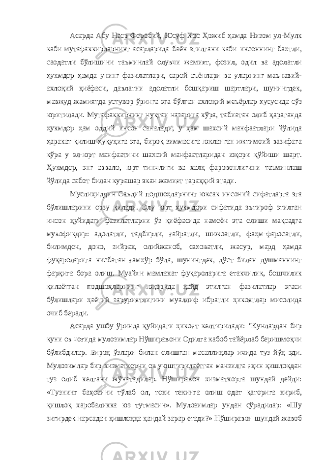 Асарда Абу Наср Форобий, Юсуф Хос Ҳожиб ҳамда Низом ул-Мулк каби мутафаккирларнинг асарларида баён этилгани каби инсоннинг бахтли, саодатли бўлишини таъминлай олувчи жамият, фозил, одил ва адолатли ҳукмдор ҳамда унинг фазилатлари, сарой аъёнлари ва уларнинг маънавий- ахлоқий қиёфаси, давлатни адолатли бошқариш шартлари, шунингдек, мавжуд жамиятда устувор ўринга эга бўлган ахлоқий меъёрлар хусусида сўз юритилади. Мутафаккирнинг нуқтаи назарига кўра, табиатан олиб қараганда ҳукмдор ҳам оддий инсон саналади, у ҳам шахсий манфаатлари йўлида ҳаракат қилиш ҳуқуқига эга, бироқ зиммасига юкланган ижтимоий вазифага кўра у эл-юрт манфаатини шахсий манфаатларидан юқори қўйиши шарт. Ҳукмдор, энг аввало, юрт тинчлиги ва халқ фаровонлигини таъминлаш йўлида сабот билан курашар экан жамият тараққий этади. Муслиҳиддин Саъдий подшоҳларнинг юксак инсоний сифатларга эга бўлишларини орзу қилади. Элу юрт ҳукмдори сифатида эътироф этилган инсон қуйидаги фазилатларни ўз қиёфасида намоён эта олиши мақсадга мувофиқдир: адолатли, тадбирли, ғайратли, шижоатли, фаҳм-фаросатли, билимдон, доно, зийрак, олийжаноб, саховатли, жасур, мард ҳамда фуқароларига нисбатан ғамхўр бўла, шунингдек, дўст билан душманнинг фарқига бора олиш. Муайян мамлакат фуқароларига етакчилик, бошчилик қилаётган подшоҳларнинг юқорида қайд этилган фазилатлар эгаси бўлишлари ҳаётий заруриятлигини муаллиф ибратли ҳикоятлар мисолида очиб беради. Асарда ушбу ўринда қуйидаги ҳикоят келтирилади: “Кунлардан бир куни ов чоғида мулозимлар Нўширавони Одилга кабоб тайёрлаб беришмоқчи бўлибдилар. Бироқ ўзлари билан олишган масаллиқлар ичида туз йўқ эди. Мулозимлар бир хизматкорни ов уюштирилаётган манзилга яқин қишлоқдан туз олиб келгани жўнатадилар. Нўширавон хизматкорга шундай дейди: «Тузнинг баҳосини тўлаб ол, токи текинга олиш одат қаторига кириб, қишлоқ харобаликка юз тутмасин». Мулозимлар ундан сўрадилар: «Шу зиғирдек нарсадан қишлоққа қандай зарар етади?» Нўширавон шундай жавоб 