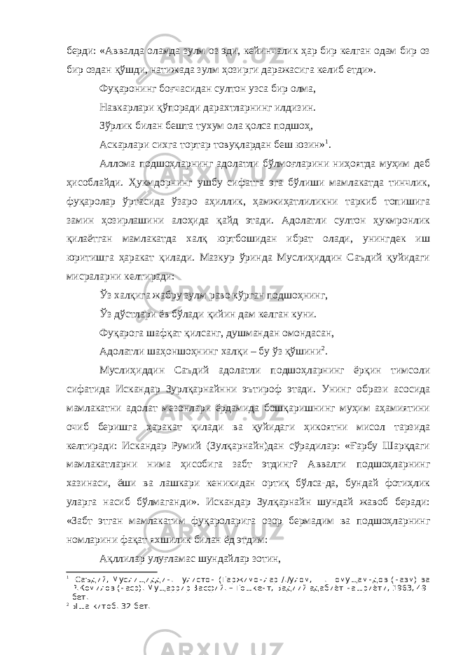 берди: «Аввалда оламда зулм оз эди, кейинчалик ҳар бир келган одам бир оз бир оздан қўшди, натижада зулм ҳозирги даражасига келиб етди». Фуқаронинг боғчасидан султон узса бир олма, Навкарлари қўпоради дарахтларнинг илдизин. Зўрлик билан бешта тухум ола қолса подшоҳ, Аскарлари сихга тортар товуқлардан беш юзин» 1 . Аллома подшоҳларнинг адолатли бўлмоғларини ниҳоятда муҳим деб ҳисоблайди. Ҳукмдорнинг ушбу сифатга эга бўлиши мамлакатда тинчлик, фуқаролар ўртасида ўзаро аҳиллик, ҳамжиҳатлиликни таркиб топишига замин ҳозирлашини алоҳида қайд этади. Адолатли султон ҳукмронлик қилаётган мамлакатда халқ юртбошидан ибрат олади, унингдек иш юритишга ҳаракат қилади. Мазкур ўринда Муслиҳиддин Саъдий қуйидаги мисраларни келтиради: Ўз халқига жабру зулм раво кўрган подшоҳнинг, Ўз дўстлари ёв бўлади қийин дам келган куни. Фуқарога шафқат қилсанг, душмандан омондасан, Адолатли шаҳоншоҳнинг халқи – бу ўз қўшини 2 . Муслиҳиддин Саъдий адолатли подшоҳларнинг ёрқин тимсоли сифатида Искандар Зурлқарнайнни эътироф этади. Унинг образи асосида мамлакатни адолат мезонлари ёрдамида бошқаришнинг муҳим аҳамиятини очиб беришга ҳаракат қилади ва қуйидаги ҳикоятни мисол тарзида келтиради: Искандар Румий (Зулқарнайн)дан сўрадилар: «Ғарбу Шарқдаги мамлакатларни нима ҳисобига забт этдинг? Аввалги подшоҳларнинг хазинаси, ёши ва лашкари кеникидан ортиқ бўлса-да, бундай фотиҳлик уларга насиб бўлмаганди». Искандар Зулқарнайн шундай жавоб беради: «Забт этган мамлакатим фуқароларига озор бермадим ва подшоҳларнинг номларини фақат яхшилик билан ёд этдим: Ақллилар улуғламас шундайлар зотин, 1 Саъдий, Муслищиддин. Гулистон (Таржимонлар /./улом, Ш.Шомущамндов (назм) ва Р.Комилов (наср). Мущаррир Васфий. – Тошкент, Бадиий адабиёт нашриёти, 1963, 49- бет. 2 Ыша китоб. 32-бет. 