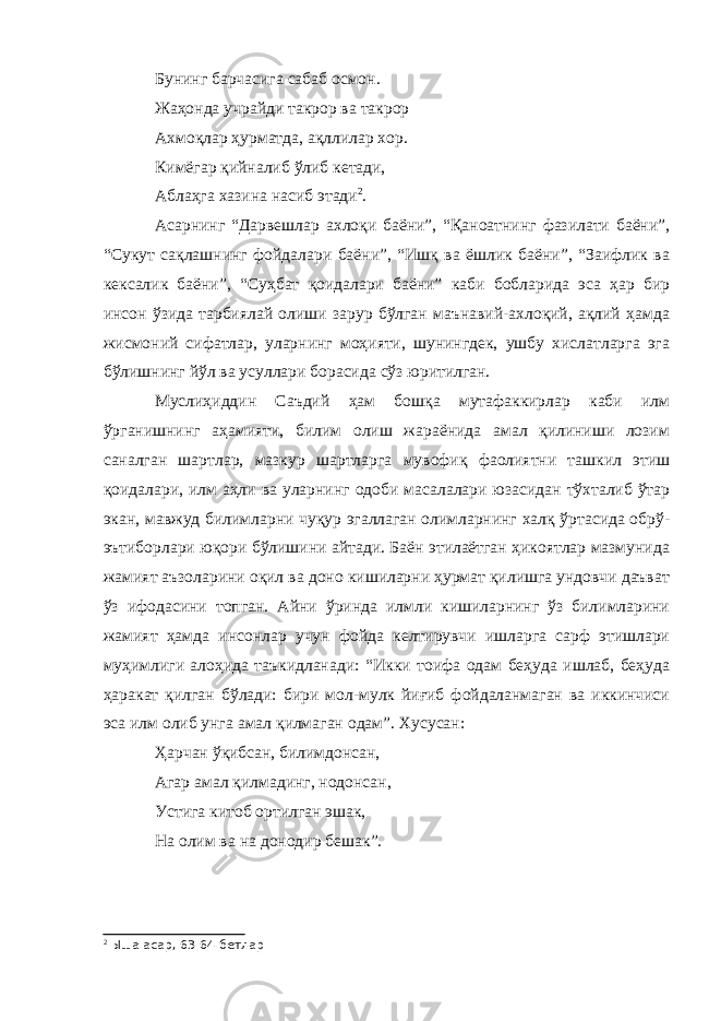 Бунинг барчасига сабаб осмон. Жаҳонда учрайди такрор ва такрор Ахмоқлар ҳурматда, ақллилар хор. Кимёгар қийналиб ўлиб кетади, Аблаҳга хазина насиб этади 2 . Асарнинг “Дарвешлар ахлоқи баёни”, “Қаноатнинг фазилати баёни”, “Сукут сақлашнинг фойдалари баёни”, “Ишқ ва ёшлик баёни”, “Заифлик ва кексалик баёни”, “Суҳбат қоидалари баёни” каби бобларида эса ҳар бир инсон ўзида тарбиялай олиши зарур бўлган маънавий-ахлоқий, ақлий ҳамда жисмоний сифатлар, уларнинг моҳияти, шунингдек, ушбу хислатларга эга бўлишнинг йўл ва усуллари борасида сўз юритилган. Муслиҳиддин Саъдий ҳам бошқа мутафаккирлар каби илм ўрганишнинг аҳамияти, билим олиш жараёнида амал қилиниши лозим саналган шартлар, мазкур шартларга мувофиқ фаолиятни ташкил этиш қоидалари, илм аҳли ва уларнинг одоби масалалари юзасидан тўхталиб ўтар экан, мавжуд билимларни чуқур эгаллаган олимларнинг халқ ўртасида обрў- эътиборлари юқори бўлишини айтади. Баён этилаётган ҳикоятлар мазмунида жамият аъзоларини оқил ва доно кишиларни ҳурмат қилишга ундовчи даъват ўз ифодасини топган. Айни ўринда илмли кишиларнинг ўз билимларини жамият ҳамда инсонлар учун фойда келтирувчи ишларга сарф этишлари муҳимлиги алоҳида таъкидланади: “Икки тоифа одам беҳуда ишлаб, беҳуда ҳаракат қилган бўлади: бири мол-мулк йиғиб фойдаланмаган ва иккинчиси эса илм олиб унга амал қилмаган одам”. Хусусан: Ҳарчан ўқибсан, билимдонсан, Агар амал қилмадинг, нодонсан, Устига китоб ортилган эшак, На олим ва на донодир бешак”. 2 Ыша асар, 63-64-бетлар 