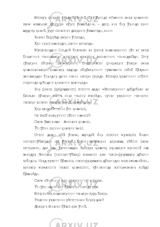 Мазкур фикрни янада бойитиб, бир ўринда «Илмига амал қилмаган олим машъала кўтарган кўрга ўхшайди!», – деса, яна бир ўринда ерни шудгор қилиб, уруғ сочмаган деҳқонга ўхшатади, яъни: Кимки бефойда умрин ўтказди, Ҳеч нарса олмасдан, олтин кетказди. Муслиҳиддин Саъдий билимли ва фозил кишиларнинг сўз ва амал бирлигига таянишлари мақсадга мувофиқ эканлигини таъкидлайди. Эзгу сўзларни айтувчи олимларнинг билдирилган фикрларга ўзлари амал қилмасликлари кишилар олдида обрўларининг тушишига сабаб бўлувчи омиллардан биридир деган ғояни илгари суради. Мазкур ҳолатнинг исботи сифатида қуйидаги ҳикоятни келтиради: Бир факиҳ (ҳуқуқшунос) отасига деди: «Воизларнинг дабдабали ва безакли сўзлари менга сира таъсир этмайди, чунки уларнинг гапирган гаплари қисман ишларига мос келмайди»: Ҳар олим айтганни ўзи қилмаса, Не ажаб халқ унинг сўзин илмаса?! Олим ўша киши - ёмонлик қилмас, Ўз сўзин аксини қилғучи эмас. Отаси деди: «Эй ўғлим, шундай бир асоссиз мулоҳаза билан насиҳатгўйлардан юз ўгириб, барча олимларни қоралаш, айбсиз олим ахтараман, дея илм ўрганишдан бебаҳра қолмоқ оқилларга муносиб иш эмасдур Воизлар (насиҳатгўйлар) мажлиси ҳам чопонфурушлар дўкони кабидир. Нақд пулинг бўлмаса, чопонфурушлик дўконидан мол ололмайсан, воизлар мажлисига ихлос қилмасанг, кўнглингда хотиржамлик пайдо бўлмайди. Олим айтганига жон қулоғинг тут маҳкам, Ўз сўзи ишга тенг бўлмаган чоғида ҳам. Мақтанчоқ кишиларнинг гаплари эрур бекор. Ухлаган ухлаганни уйғотганми бирор дам? Деворга ёзилган бўлса ҳам ўчиб, 