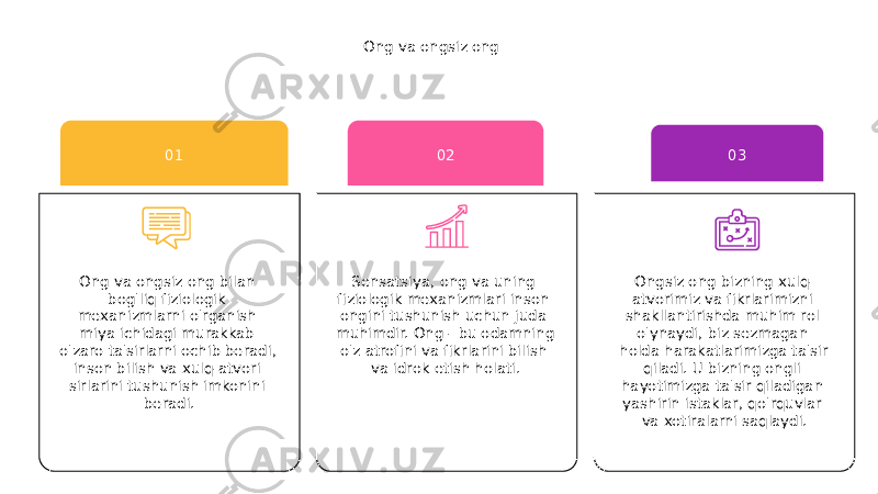 Ong va ongsiz ong Sensatsiya, ong va uning fiziologik mexanizmlari inson ongini tushunish uchun juda muhimdir. Ong - bu odamning o&#39;z atrofini va fikrlarini bilish va idrok etish holati. 02 Ongsiz ong bizning xulq- atvorimiz va fikrlarimizni shakllantirishda muhim rol o&#39;ynaydi, biz sezmagan holda harakatlarimizga ta&#39;sir qiladi. U bizning ongli hayotimizga ta&#39;sir qiladigan yashirin istaklar, qo&#39;rquvlar va xotiralarni saqlaydi. 03 Ong va ongsiz ong bilan bog&#39;liq fiziologik mexanizmlarni o&#39;rganish miya ichidagi murakkab o&#39;zaro ta&#39;sirlarni ochib beradi, inson bilish va xulq-atvori sirlarini tushunish imkonini beradi. 01 