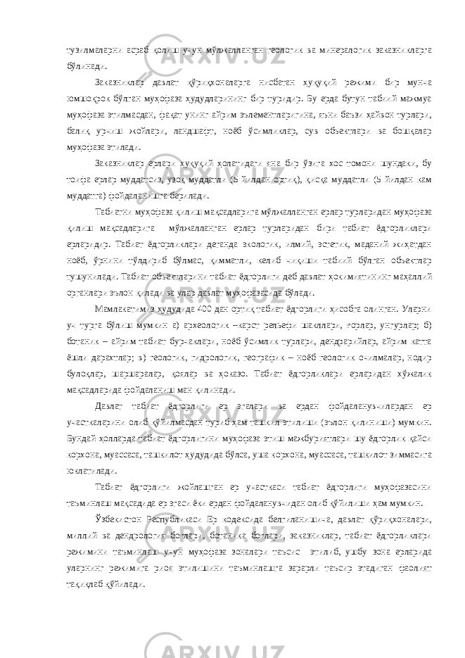 тузилмаларни асраб қолиш учун мўлжалланган геологик ва минералогик заказникларга бўлинади. Заказниклар давлат қўриқхоналарга нисбатан ҳуқуқий режими бир мунча юмшоқрок бўлган муҳофаза ҳудудларининг бир туридир. Бу ерда бутун табиий мажмуа муҳофаза этилмасдан, фақат унинг айрим эълементларигина, яъни баъзи ҳайвон турлари, балиқ урчиш жойлари, ландшафт, ноёб ўсимликлар, сув объектлари ва бошқалар муҳофаза этилади. Заказниклар ерлари ҳуқуқий ҳолатидаги яна бир ўзига хос томони шундаки, бу тоифа ерлар муддатсиз, узоқ муддатли (5 йилдан ортиқ), қисқа муддатли (5 йилдан кам муддатга) фойдаланишга берилади. Табиатни муҳофаза қилиш мақсадларига мўлжалланган ерлар турларидан муҳофаза қилиш мақсадларига мўлжалланган ерлар турларидан бири табиат ёдгорликлари ерларидир. Табиат ёдгорликлари деганда экологик, илмий, эстетик, маданий жиҳатдан ноёб, ўрнини тўлдириб бўлмас, қимматли, келиб чиқиши табиий бўлган объектлар тушунилади. Табиат объектларини табиат ёдгорлиги деб давлат ҳокимиятининг маҳаллий органлари эълон қилади ва улар давлат муҳофазасида бўлади. Мамлакатимиз ҳудудида 400 дан ортиқ табиат ёдгорлиги ҳисобга олинган. Уларни уч турга бўлиш мумкин а) археологик –карст рельефи шакллари, ғорлар, унгурлар; б) ботаник – айрим табиат бурчаклари, ноёб ўсимлик турлари, дендрарийлар, айрим катта ёшли дарахтлар; в) геологик, гидрологик, географик – ноёб геологик очилмалар, нодир булоқлар, шаршаралар, қоялар ва ҳоказо. Табиат ёдгорликлари ерларидан хўжалик мақсадларида фойдаланиш ман қилинади. Давлат табиат ёдгорлиги ер эгалари ва ердан фойдаланувчилардан ер участкаларини олиб қўйилмасдан туриб ҳам ташкил этилиши (эълон қилиниши) мумкин. Бундай ҳолларда табиат ёдгорлигини муҳофаза этиш мажбуриятлари шу ёдгорлик қайси корхона, муассаса, ташкилот ҳудудида бўлса, уша корхона, муассаса, ташкилот зиммасига юклатилади. Табиат ёдгорлиги жойлашган ер участкаси табиат ёдгорлиги муҳофазасини таъминлаш мақсадида ер эгаси ёки ердан фойдаланувчидан олиб қўйилиши ҳам мумкин. Ўзбекистон Республикаси Ер кодексида белгиланишича, давлат қўриқхоналари, миллий ва дендрология боғлари, ботаника боғлари, заказниклар, табиат ёдгорликлари режимини таъминлаш учун муҳофаза зоналари таъсис этилиб, ушбу зона ерларида уларнинг режимига риоя этилишини таъминлашга зарарли таъсир этадиган фаолият тақиқлаб қўйилади. 