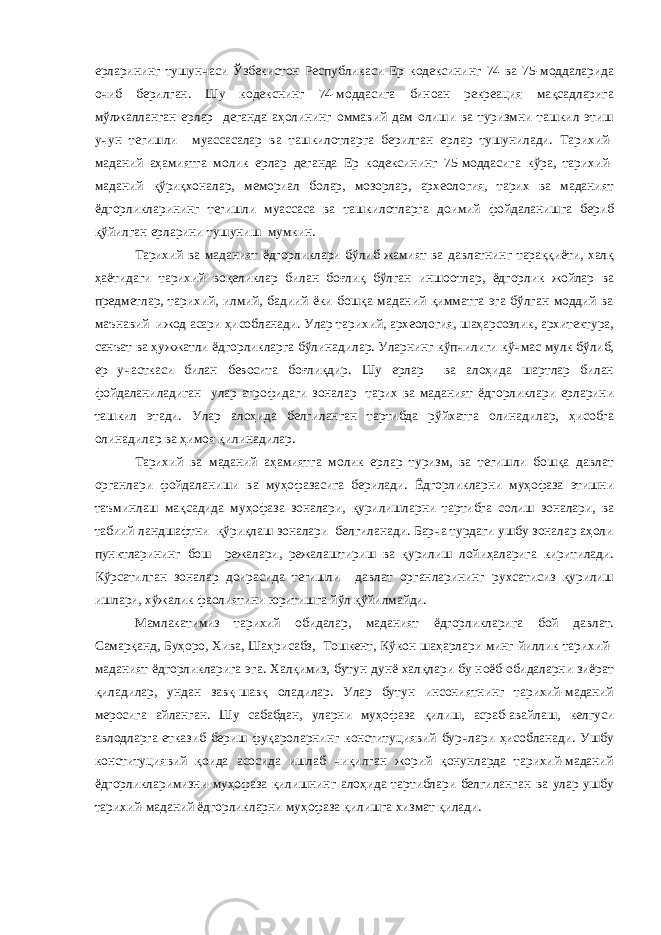 ерларининг тушунчаси Ўзбекистон Республикаси Ер кодексининг 74 ва 75-моддаларида очиб берилган. Шу кодекснинг 74-моддасига биноан рекреация мақсадларига мўлжалланган ерлар деганда аҳолининг оммавий дам олиши ва туризмни ташкил этиш учун тегишли муассасалар ва ташкилотларга берилган ерлар тушунилади. Тарихий- маданий аҳамиятга молик ерлар деганда Ер кодексининг 75-моддасига кўра, тарихий- маданий қўриқхоналар, мемориал болар, мозорлар, археология, тарих ва маданият ёдгорликларининг тегишли муассаса ва ташкилотларга доимий фойдаланишга бериб қўйилган ерларини тушуниш мумкин. Тарихий ва маданият ёдгорликлари бўлиб жамият ва давлатнинг тараққиёти, халқ ҳаётидаги тарихий воқеликлар билан боғлиқ бўлган иншоотлар, ёдгорлик жойлар ва предметлар, тарихий, илмий, бадиий ёки бошқа маданий қимматга эга бўлган моддий ва маънавий ижод асари ҳисобланади. Улар тарихий, археология, шаҳарсозлик, архитектура, санъат ва ҳужжатли ёдгорликларга бўлинадилар. Уларнинг кўпчилиги кўчмас мулк бўлиб, ер участкаси билан бевосита боғлиқдир. Шу ерлар ва алоҳида шартлар билан фойдаланиладиган улар атрофидаги зоналар тарих ва маданият ёдгорликлари ерларини ташкил этади. Улар алоҳида белгиланган тартибда рўйхатга олинадилар, ҳисобга олинадилар ва ҳимоя қилинадилар. Тарихий ва маданий аҳамиятга молик ерлар туризм, ва тегишли бошқа давлат органлари фойдаланиши ва муҳофазасига берилади. Ёдгорликларни муҳофаза этишни таъминлаш мақсадида муҳофаза зоналари, қурилишларни тартибга солиш зоналари, ва табиий ландшафтни қўриқлаш зоналари белгиланади. Барча турдаги ушбу зоналар аҳоли пунктларининг бош режалари, режалаштириш ва қурилиш лойиҳаларига киритилади. Кўрсатилган зоналар доирасида тегишли давлат органларининг рухсатисиз қурилиш ишлари, хўжалик фаолиятини юритишга йўл қўйилмайди. Мамлакатимиз тарихий обидалар, маданият ёдгорликларига бой давлат. Самарқанд, Буҳоро, Хива, Шаҳрисабз, Тошкент, Кўкон шаҳарлари минг йиллик тарихий- маданият ёдгорликларига эга. Халқимиз, бутун дунё халқлари бу ноёб обидаларни зиёрат қиладилар, ундан завқ-шавқ оладилар. Улар бутун инсониятнинг тарихий-маданий меросига айланган. Шу сабабдан, уларни муҳофаза қилиш, асраб-авайлаш, келгуси авлодларга етказиб бериш фуқароларнинг конституциявий бурчлари ҳисобланади. Ушбу конституциявий қоида асосида ишлаб чиқилган жорий қонунларда тарихий-маданий ёдгорликларимизни муҳофаза қилишнинг алоҳида тартиблари белгиланган ва улар ушбу тарихий-маданий ёдгорликларни муҳофаза қилишга хизмат қилади. 