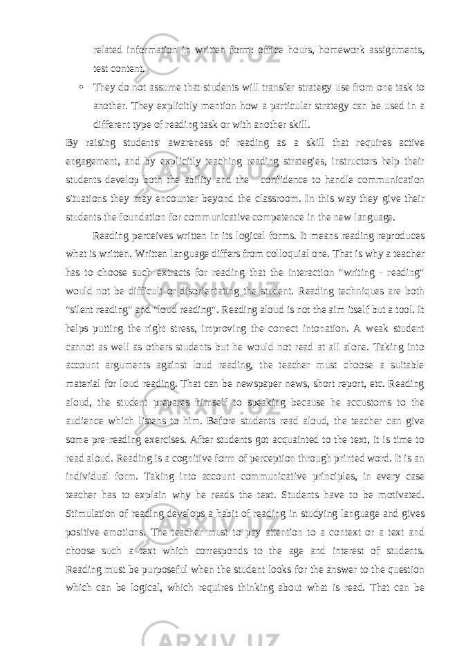 related information in written form: office hours, homework assignments, test content.  They do not assume that students will transfer strategy use from one task to another. They explicitly mention how a particular strategy can be used in a different type of reading task or with another skill. By raising students&#39; awareness of reading as a skill that requires active engagement, and by explicitly teaching reading strategies, instructors help their students develop both the ability and the   confidence to handle communication situations they may encounter beyond the classroom. In this way they give their students the foundation for communicative competence in the new language. Reading perceives written in its logical forms. It means reading reproduces what is written. Written language differs from colloquial one. That is why a teacher has to choose such extracts for reading that the interaction &#34;writing - reading&#34; would not be difficult or disorientating the student. Reading techniques are both &#34;silent reading&#34; and &#34;loud reading&#34;. Reading aloud is not the aim itself but a tool. It helps putting the right stress, improving the correct intonation. A weak student cannot as well as others students but he would not read at all alone. Taking into account arguments against loud reading, the teacher must choose a suitable material for loud reading. That can be newspaper news, short report, etc. Reading aloud, the student prepares himself to speaking because he accustoms to the audience which listens to him. Before students read aloud, the teacher can give some pre-reading exercises. After students got acquainted to the text, it is time to read aloud. Reading is a cognitive form of perception through printed word. It is an individual form. Taking into account communicative principles, in every case teacher has to explain why he reads the text. Students have to be motivated. Stimulation of reading develops a habit of reading in studying language and gives positive emotions. The teacher must to pay attention to a context or a text and choose such a text which corresponds to the age and interest of students. Reading must be purposeful when the student looks for the answer to the question which can be logical, which requires thinking about what is read. That can be 