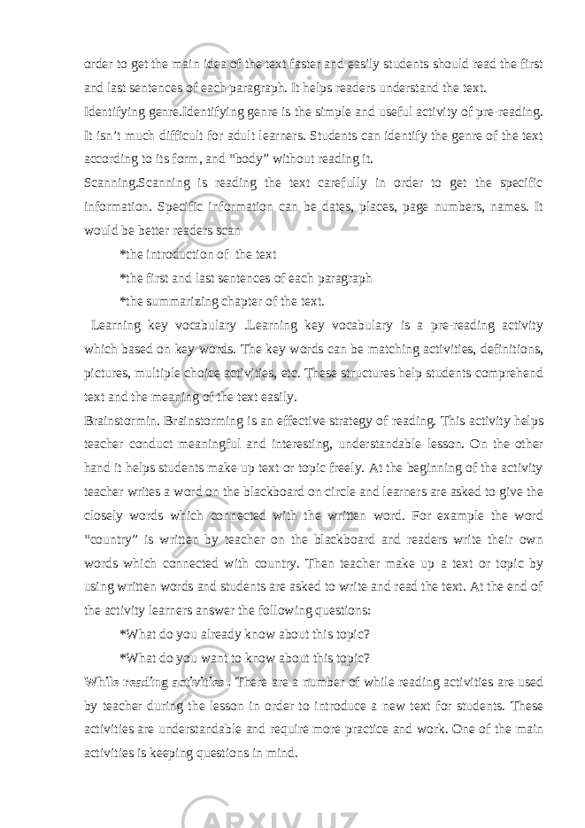 order to get the main idea of the text faster and easily students should read the first and last sentences of each paragraph. It helps readers understand the text. Identifying genre.Identifying genre is the simple and useful activity of pre-reading. It isn’t much difficult for adult learners. Students can identify the genre of the text according to its form, and “body” without reading it. Scanning.Scanning is reading the text carefully in order to get the specific information. Specific information can be dates, places, page numbers, names. It would be better readers scan *the introduction of the text *the first and last sentences of each paragraph *the summarizing chapter of the text. Learning key vocabulary .Learning key vocabulary is a pre-reading activity which based on key words. The key words can be matching activities, definitions, pictures, multiple choice activities, etc. These structures help students comprehend text and the meaning of the text easily. Brainstormin. Brainstorming is an effective strategy of reading. This activity helps teacher conduct meaningful and interesting, understandable lesson. On the other hand it helps students make up text or topic freely. At the beginning of the activity teacher writes a word on the blackboard on circle and learners are asked to give the closely words which connected with the written word. For example the word “country” is written by teacher on the blackboard and readers write their own words which connected with country. Then teacher make up a text or topic by using written words and students are asked to write and read the text. At the end of the activity learners answer the following questions: *What do you already know about this topic? *What do you want to know about this topic? While reading activities . There are a number of while reading activities are used by teacher during the lesson in order to introduce a new text for students. These activities are understandable and require more practice and work. One of the main activities is keeping questions in mind. 