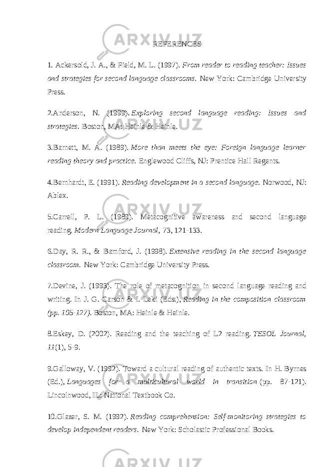 REFERENCES 1. Ackersold, J. A., & Field, M. L. (1997).   From reader to reading teacher: Issues and strategies for second language classrooms.   New York: Cambridge University Press. 2.Anderson, N. (1999).   Exploring second language reading: Issues and strategies.   Boston, MA: Heinle & Heinle. 3.Barnett, M. A. (1989).   More than meets the eye: Foreign language learner reading theory and practice.   Englewood Cliffs, NJ: Prentice Hall Regents. 4.Bernhardt, E. (1991).   Reading development in a second language . Norwood, NJ: Ablex. 5.Carrell, P. L. (1989). Metacognitive awareness and second language reading.   Modern Language Journal,   73, 121-133. 6.Day, R. R., & Bamford, J. (1998).   Extensive reading in the second language classroom.   New York: Cambridge University Press. 7.Devine, J. (1993). The role of metacognition in second language reading and writing. In J. G. Carson & I. Leki (Eds.),   Reading in the composition classroom (pp. 105-127) . Boston, MA: Heinle & Heinle. 8.Eskey, D. (2002). Reading and the teaching of L2 reading.   TESOL Journal, 11 (1), 5-9. 9.Galloway, V. (1992). Toward a cultural reading of authentic texts. In H. Byrnes (Ed.),   Languages for a multicultural world in transition   (pp. 87-121). Lincolnwood, IL: National Textbook Co. 10.Glazer, S. M. (1992).   Reading comprehension: Self-monitoring strategies to develop independent readers.   New York: Scholastic Professional Books. 