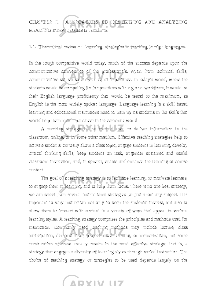CHAPTER I. APPROACHES OF DESCRIBING A ND ANALYZING READING STRATEGIES B1 students 1.1. Theoretical review on Learning strategies in teaching foreign languages . In the tough competitive world today, much of the success depends upon the communicative competence of the professionals. Apart from technical skills, communicative skills also carry an equal importance. In today’s world, where the students would be competing for job positions with a global workforce, it would be their English language proficiency that would be tested to the maximum, as English is the most widely spoken language. Language learning is a skill based learning and educational institutions need to train up its students in the skills that would help them build up a career in the corporate world A teaching strategy is the method used to deliver information in the classroom, online, or in some other medium. Effective teaching strategies help to activate students&#39; curiosity about a class topic, engage students in learning, develop critical thinking skills, keep students on task, engender sustained and useful classroom interaction, and, in general, enable and enhance the learning of course content. The goal of a teaching strategy is to facilitate learning, to motivate learners, to engage them in learning, and to help them focus. There is no one best strategy; we can select from several instructional strategies for just about any subject. It is important to vary instruction not only to keep the students&#39; interest, but also to allow them to interact with content in a variety of ways that appeal to various learning styles. A teaching strategy comprises the principles and methods used for instruction. Commonly used teaching methods may include lecture, class participation, demonstration, project-based learning, or memorization, but some combination of these usually results in the most effective strategy; that is, a strategy that engages a diversity of learning styles through varied instruction. The choice of teaching strategy or strategies to be used depends largely on the 