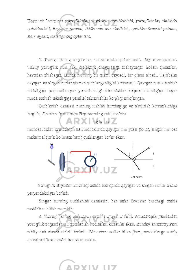  i 1 2 2.8-rasm . Tayanch iboralar: yorug’likning qaytishda qutublanishi, yorug’likning sinishda qutublanishi, Bryuster qonuni, ikkilanma nur sindirish, qutublantiruvchi prizma, Kerr effekti, tekisligining aylanishi. 1. Yorug’likning qaytishda va sinishda qutblanishi. Bryuster qonuni. Tabiiy yorug’lik nuri ikki dielektrik chegarasiga tushayotgan bo&#39;lsin (masalan, havodan shishaga). Bunda nurning bir qismi qaytadi, bir qismi sinadi. Tajribalar qaytgan va singan nurlar qisman qutblanganligini ko&#39;rsatadi. Qaytgan nurda tushish tekisligiga perpendikulyar yo&#39;nalishdagi tebranishlar ko&#39;proq ekanligiga singan nurda tushish tekisligiga parallel tebranishlar ko&#39;pligi aniqlangan. Qutblanish darajasi nurning tushish burchagiga va sindirish ko&#39;rsatkichiga bog’liq. Shotlandiyalik olim Bryusterning aniqlashicha tg i B = n 21 munosabatdan topiladigan iB burchaklarda qaytgan nur yassi (to&#39;la), singan nur esa maksimal (to&#39;la bo&#39;lmasa ham) qutblangan bo&#39;lar ekan.                   Yorug’lik Bryuster burchagi ostida tushganda qaytgan va singan nurlar o&#39;zaro perpendekulyar bo&#39;ladi.                 Singan nurning qutblanish darajasini har safar Bryuster burchagi ostida tushirib oshirish mumkin. 2. Yorug’likning anizotrop muhit orqali o&#39;tishi. Anizotropik jismlardan yorug’lik o&#39;tganda turli qutblanish hodisalari kuzatilar ekan. Bunday anizotropiyani tabiiy deb atasak o&#39;rinli bo&#39;ladi. Bir qator usullar bilan jism, moddalarga sun&#39;iy anizotroplik xossasini berish mumkin. 