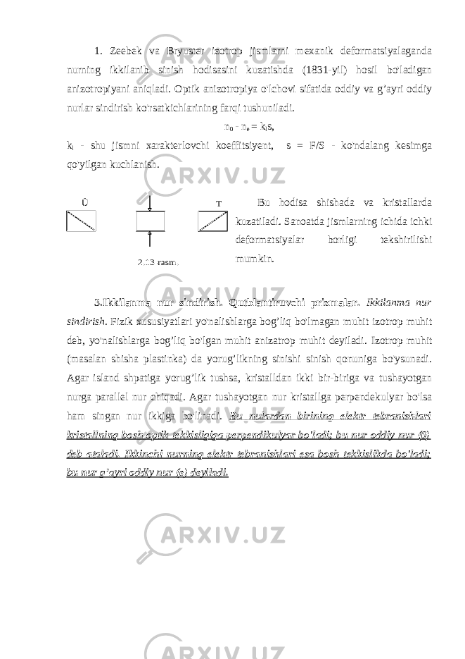 1. Zeebek va Bryuster izotrop jismlarni mexanik deformatsiyalaganda nurning ikkilanib sinish hodisasini kuzatishda (1831-yil) hosil bo&#39;ladigan anizotropiyani aniqladi. Optik anizotropiya o&#39;lchovi sifatida oddiy va g’ayri oddiy nurlar sindirish ko&#39;rsatkichlarining farqi tushuniladi. n 0 - n e = k l s, k l - shu jismni xarakterlovchi koeffitsiyent,     s = F/S - ko&#39;ndalang kesimga qo&#39;yilgan kuchlanish.                   Bu hodisa shishada va kristallarda kuzatiladi. Sanoatda jismlarning ichida ichki deformatsiyalar borligi tekshirilishi mumkin. 3.Ikkilanma nur sindirish. Qutblantiruvchi prizmalar. Ikkilanma nur sindirish.   Fizik xususiyatlari yo&#39;nalishlarga bog’liq bo&#39;lmagan muhit izotrop muhit deb, yo&#39;nalishlarga bog’liq bo&#39;lgan muhit anizatrop muhit deyiladi. Izotrop muhit (masalan shisha plastinka) da yorug’likning sinishi sinish qonuniga bo&#39;ysunadi. Agar island shpatiga yorug’lik tushsa, kristalldan ikki bir-biriga va tushayotgan nurga parallel nur chiqadi. Agar tushayotgan nur kristallga perpendekulyar bo&#39;lsa ham singan nur ikkiga bo&#39;linadi. Bu nulardan birining elektr tebranishlari kristallning bosh optik tekkisligiga perpendikulyar bo&#39;ladi; bu nur oddiy nur (0) deb ataladi. Ikkinchi nurning elektr tebranishlari esa bosh tekkislikda bo&#39;ladi; bu nur g’ayri oddiy nur (e) deyiladi. Û Т 2.13 -rasm . 