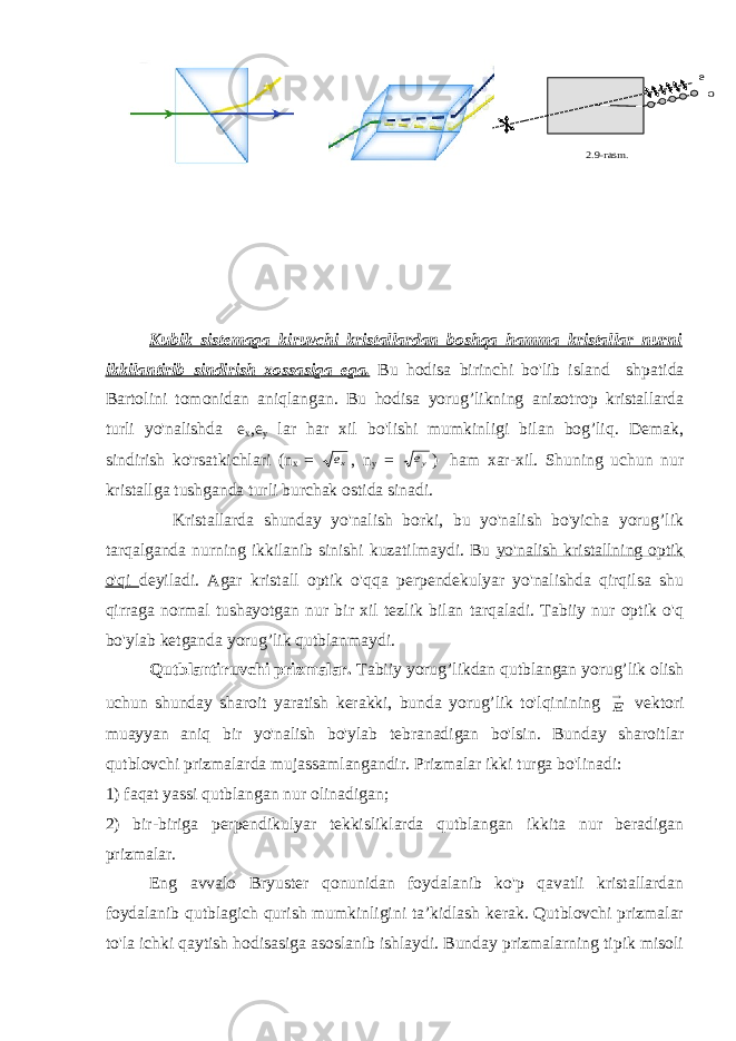  e o 2.9-rasm . Kubik sistemaga kiruvchi kristallardan boshqa hamma kristallar nurni ikkilantirib sindirish xossasiga ega. Bu hodisa birinchi bo&#39;lib island shpatida Bartolini tomonidan aniqlangan. Bu hodisa yorug’likning anizotrop kristallarda turli yo&#39;nalishda   e х ,e у lar har xil bo&#39;lishi mumkinligi bilan bog’liq. Demak, sindirish ko&#39;rsatkichlari (n x = xe , n y = ye )   ham xar-xil. Shuning uchun nur kristallga tushganda turli burchak ostida sinadi.                       Kristallarda shunday yo&#39;nalish borki, bu yo&#39;nalish bo&#39;yicha yorug’lik tarqalganda nurning ikkilanib sinishi kuzatilmaydi. Bu yo&#39;nalish kristallning optik o&#39;qi deyiladi. Agar kristall optik o&#39;qqa perpendekulyar yo&#39;nalishda qirqilsa shu qirraga normal tushayotgan nur bir xil tezlik bilan tarqaladi. Tabiiy nur optik o&#39;q bo&#39;ylab ketganda yorug’lik qutblanmaydi. Qutblantiruvchi prizmalar. Tabiiy yorug’likdan qutblangan yorug’lik olish uchun shunday sharoit yaratish kerakki, bunda yorug’lik to&#39;lqinining     E vektori muayyan aniq bir yo&#39;nalish bo&#39;ylab tebranadigan bo&#39;lsin. Bunday sharoitlar qutblovchi prizmalarda mujassamlangandir. Prizmalar ikki turga bo&#39;linadi: 1) faqat yassi qutblangan nur olinadigan; 2) bir-biriga perpendikulyar tekkisliklarda qutblangan ikkita nur beradigan prizmalar.   Eng avvalo Bryuster qonunidan foydalanib ko&#39;p qavatli kristallardan foydalanib qutblagich qurish mumkinligini ta’kidlash kerak. Qutblovchi prizmalar to&#39;la ichki qaytish hodisasiga asoslanib ishlaydi. Bunday prizmalarning tipik misoli 