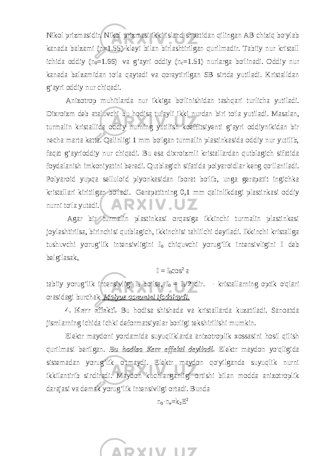 Nikol prizmasidir. Nikol prizmasi ikki island shpatidan qilingan AB chiziq bo&#39;ylab kanada balzami (n=1.55) kleyi bilan birlashtirilgan qurilmadir. Tabiiy nur kristall ichida oddiy (n 0 =1.66)   va g’ayri oddiy (n c =1.51) nurlarga bo&#39;linadi. Oddiy nur kanada balzamidan to&#39;la qaytadi va qoraytirilgan SB sirtda yutiladi. Kristalldan g’ayri oddiy nur chiqadi.                 Anizotrop muhitlarda nur ikkiga bo&#39;linishidan tashqari turlicha yutiladi. Dixroizm deb ataluvchi bu hodisa tufayli ikki nurdan biri to&#39;la yutiladi. Masalan, turmalin kristallida oddiy nurning yutilish koeffitsiyenti g’ayri oddiynikidan bir necha marta katta. Qalinligi 1 mm bo&#39;lgan turmalin plastinkasida oddiy nur yutilib, faqat g’ayrioddiy nur chiqadi. Bu esa dixroizmli kristallardan qutblagich sifatida foydalanish imkoniyatini beradi. Qutblagich sifatida polyaroidlar keng qo&#39;llaniladi. Polyaroid yupqa selluloid plyonkasidan iborat bo&#39;lib, unga gerapatit ingichka kristallari kiritilgan bo&#39;ladi.   Gerapatitning 0,1 mm qalinlikdagi plastinkasi oddiy nurni to&#39;la yutadi.                                                                                                   Agar bir turmalin plastinkasi orqasiga ikkinchi turmalin plastinkasi joylashtirilsa, birinchisi qutblagich, ikkinchisi tahlilchi deyiladi. Ikkinchi kristallga tushuvchi yorug’lik intensivligini I 0 chiquvchi yorug’lik intensivligini I deb belgilasak, I = I 0 c о s 2 a tabiiy yorug’lik intensivligi I 1 bo&#39;lsa, I 0 = I 1 /2 dir.     - kristallarning optik o&#39;qlari orasidagi burchak Malyus qonunini ifodalaydi. 4. Kerr effekti. Bu hodisa shishada va kristallarda kuzatiladi. Sanoatda jismlarning ichida ichki deformatsiyalar borligi tekshirilishi mumkin. Elektr maydoni yordamida suyuqliklarda anizotroplik xossasini hosil qilish qurilmasi berilgan. Bu hodisa Kerr effekti deyiladi . Elektr maydon yo&#39;qligida sistemadan yorug’lik o&#39;tmaydi. Elektr maydon qo&#39;yilganda suyuqlik nurni ikkilantirib sindiradi. Maydon kuchlanganligi ortishi bilan modda anizotroplik darajasi va demak yorug’lik intensivligi ortadi. Bunda n 0 -n e =k 2 Е 2 