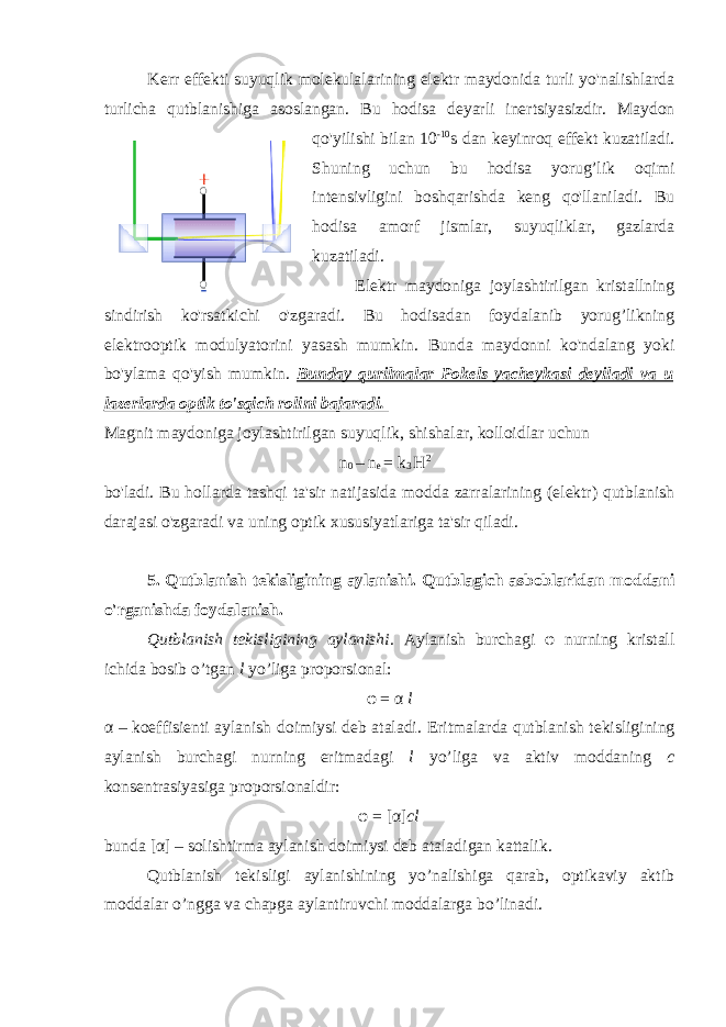                   Kerr effekti suyuqlik molekulalarining elektr maydonida turli yo&#39;nalishlarda turlicha qutblanishiga asoslangan. Bu hodisa deyarli inertsiyasizdir. Maydon qo&#39;yilishi bilan 10 -10 s dan keyinroq effekt kuzatiladi. Shuning uchun bu hodisa yorug’lik oqimi intensivligini boshqarishda keng qo&#39;llaniladi. Bu hodisa amorf jismlar, suyuqliklar, gazlarda kuzatiladi.                 Elektr maydoniga joylashtirilgan kristallning sindirish ko&#39;rsatkichi o&#39;zgaradi. Bu hodisadan foydalanib yorug’likning elektrooptik modulyatorini yasash mumkin. Bunda maydonni ko&#39;ndalang yoki bo&#39;ylama qo&#39;yish mumkin. Bunday qurilmalar Pokels yacheykasi deyiladi va u lazerlarda optik to&#39;sqich rolini bajaradi. Magnit maydoniga joylashtirilgan suyuqlik, shishalar, kolloidlar uchun n 0 – n e = k 3 Н 2     bo&#39;ladi. Bu hollarda tashqi ta&#39;sir natijasida modda zarralarining (elektr) qutblanish darajasi o&#39;zgaradi va uning optik xususiyatlariga ta&#39;sir qiladi. 5. Qutblanish tekisligining aylanishi. Q utblagich asboblaridan moddani o&#39;rganishda foydalanish. Qutblanish tekisligining aylanishi. Ay lanish burchagi φ nurning kristall ichida bosib o’tgan l yo’liga proporsional: φ = α l α – koeffisienti aylanish doimiysi deb ataladi. E ritmalarda qutblanish tekisligining aylanish burchagi nurning eritmadagi l yo’liga va aktiv moddaning c konsentrasiyasiga proporsionaldir: φ = [α] cl bunda [α] – solishtirma aylanish doimiysi deb atalad i gan kattalik. Qutblanish tekisligi aylanishining yo’nalishiga qarab, optikaviy aktib moddalar o’ngga va chapga aylantiruvchi moddalarga bo’linadi. 