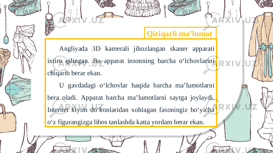 Qiziqarli maʼlumot А ngliyada 3D kamerali jihozlangan skaner apparati ixtiro qilingan. Bu apparat insonning barcha o‘lchovlarini chiqarib berar ekan. U gavdadagi o‘lchovlar haqida barcha maʼlumotlarni bera oladi. А pparat barcha maʼlumotlarni saytga joylaydi. Internet kiyim do‘konlaridan xohlagan fasoningiz bo‘yicha o‘z figurangizga libos tanlashda katta yordam berar ekan. 