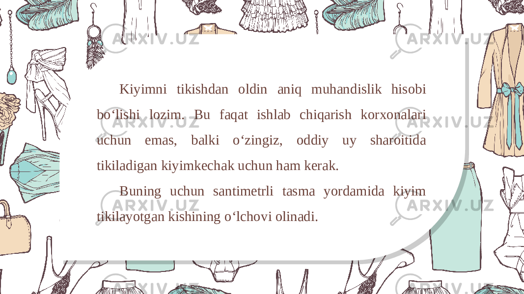 Kiyimni tikishdan oldin aniq muhandislik hisobi bo‘lishi lozim. Bu faqat ishlab chiqarish korxonalari uchun emas, balki o‘zingiz, oddiy uy sharoitida tikiladigan kiyimkechak uchun ham kerak. Buning uchun santimetrli tasma yordamida kiyim tikilayotgan kishining o‘lchovi olinadi. 