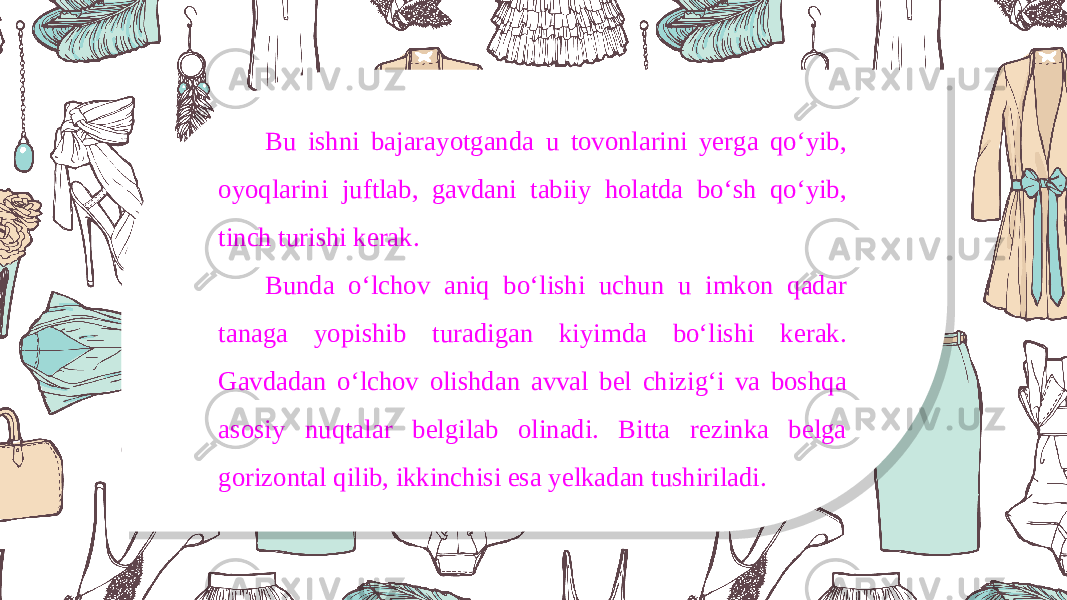 Bu ishni bajarayotganda u tovonlarini yerga qo‘yib, oyoqlarini juftlab, gavdani tabiiy holatda bo‘sh qo‘yib, tinch turishi kerak. Bunda o‘lchov aniq bo‘lishi uchun u imkon qadar tanaga yopishib turadigan kiyimda bo‘lishi kerak. Gavdadan o‘lchov olishdan avval bel chizig‘i va boshqa asosiy nuqtalar belgilab olinadi. Bitta rezinka belga gorizontal qilib, ikkinchisi esa yelkadan tushiriladi. 