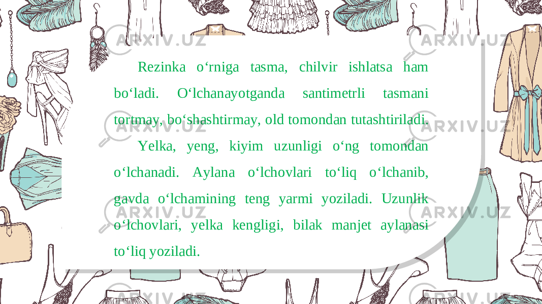 Rezinka o‘rniga tasma, chilvir ishlatsa ham bo‘ladi. O‘lchanayotganda santimetrli tasmani tortmay, bo‘shashtirmay, old tomondan tutashtiriladi. Yelka, yeng, kiyim uzunligi o‘ng tomondan o‘lchanadi. Aylana o‘lchovlari to‘liq o‘lchanib, gavda o‘lchamining teng yarmi yoziladi. Uzunlik o‘lchovlari, yelka kengligi, bilak manjet aylanasi to‘liq yoziladi. 