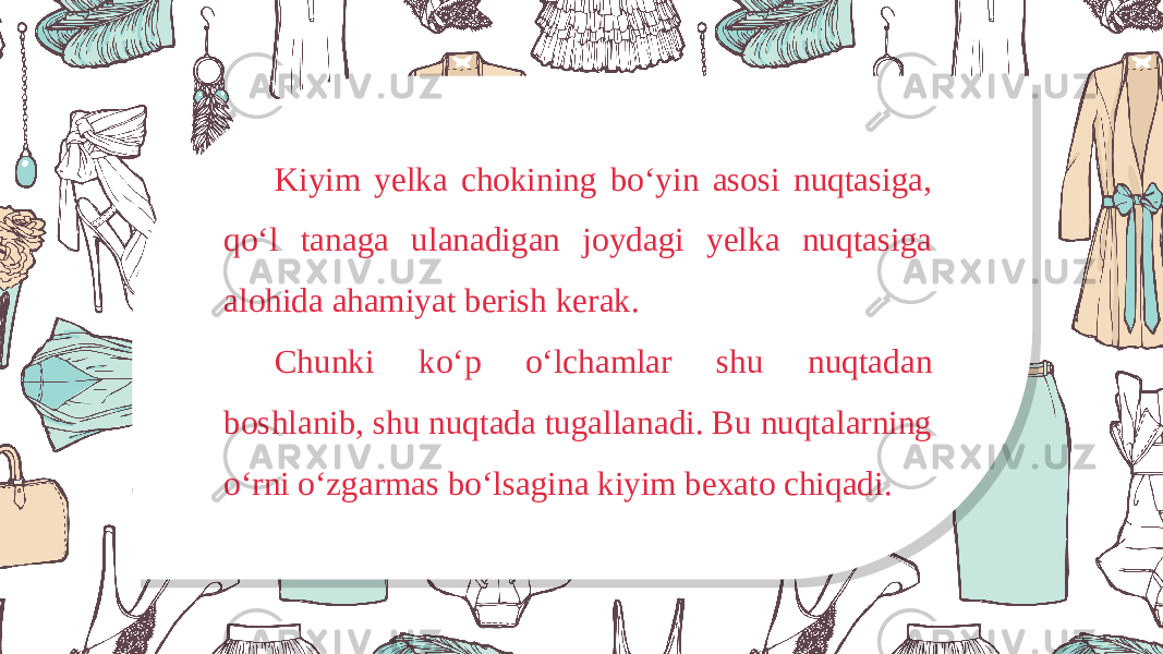 Kiyim yelka chokining bo‘yin asosi nuqtasiga, qo‘l tanaga ulanadigan joydagi yelka nuqtasiga alohida ahamiyat berish kerak. Chunki ko‘p o‘lchamlar shu nuqtadan boshlanib, shu nuqtada tugallanadi. Bu nuqtalarning o‘rni o‘zgarmas bo‘lsagina kiyim bexato chiqadi. 