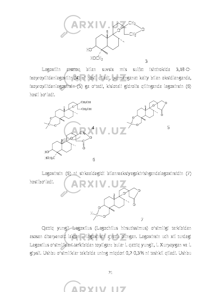 HOCH2 HO O CH2 CH2 O3 Lagoxilin atseton bilan suvsiz mis sulfat ishtirokida 3,18-O- izopropilidenlagoxilin (4) ni hosil qiladi, permanganat kaliy bilan oksidlanganda, izopropilidenlagoxirzin (5) ga o‘tadi, kislotali gidroliz qilinganda lagoxirzin (6) hosil bo‘ladi. O O CH2OH CH2OH O C 4 O O O C O O 5 C O CH2 HOH2C HO O O 6 Lagoxirzin (6) ni sirkaaldegidi bilanreaksiyagakirishgandalagoxirzidin (7) hosilbo‘ladi. O O O C H O O 7 Qattiq yungli Lagoxilus (Lagochilus hirsutissimus) o‘simligi tarkibidan asosan diterpenoid lakton – lagoxirzin ajratib olingan. Lagoxirzin uch xil turdagi Lagoxilus o‘simliklari tarkibidan topilgan: bular l. qattiq yungli, l. Xurpaygan va l. gipsli. Ushbu o‘simliklar takibida uning miqdori 0,2-0,3% ni tashkil qiladi. Ushbu 21 
