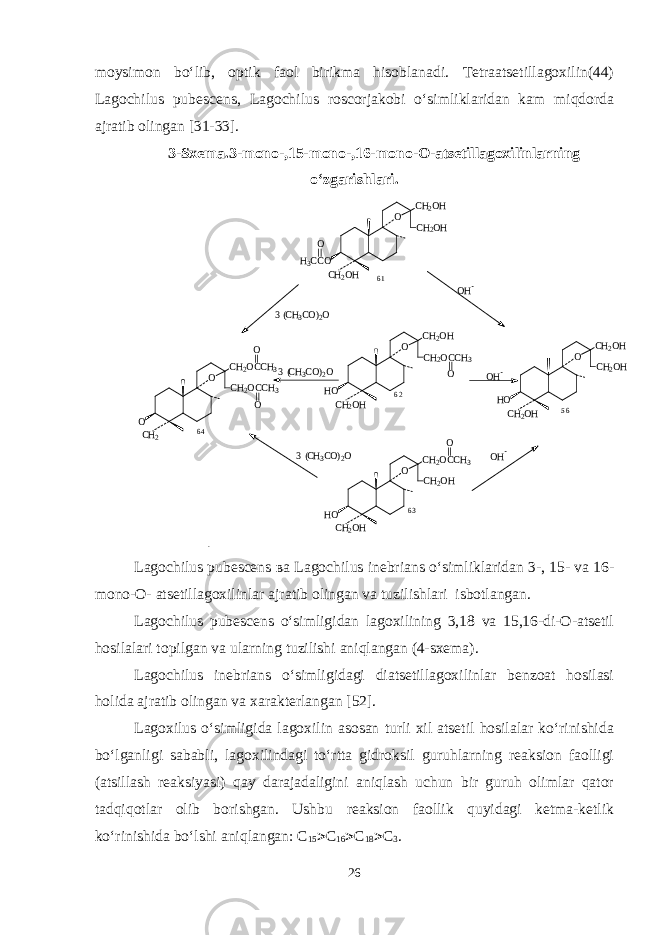 moysimon bo‘lib, optik faol birikma hisoblanadi. Tetraatsetillagoxilin(44) Lagochilus pubescens, Lagochilus roscorjakobi o‘simliklaridan kam miqdorda ajratib olingan [31-33]. 3-Sxema.3-mono-,15-mono-,16-mono-O-atsetillagoxilinlarning o‘zgarishlari.5 6 O CH2OCCH3 CH2OCCH3 CH2 O O O O CH2OH CH2OH CH2OH HO OH- OH- OH- 3 (CH3CO)2O 3 (CH3CO)2O 3 (CH3CO)2O O CH2OCCH3 CH2OH CH2OH HO O O CH2OH CH2OCCH3 CH2OH HO O O CH2OH CH2OH CH2OH H3CCO O 6 1 6 4 6 2 6 3 Lagochilus pubescens ва Lagochilus inebrians o‘simliklaridan 3-, 15- va 16- mono-O- atsetillagoxilinlar ajratib olingan va tuzilishlari isbotlangan. Lagochilus pubescens o‘simligidan lagoxilining 3,18 va 15,16-di-O-atsetil hosilalari topilgan va ularning tuzilishi aniqlangan (4-sxema). Lagochilus inebrians o‘simligidagi diatsetillagoxilinlar benzoat hosilasi holida ajratib olingan va xarakterlangan [ 5 2 ] . Lagoxilus o‘simligida lagoxilin asosan turli xil atsetil hosilalar ko‘rinishida bo‘lganligi sababli, lagoxilindagi to‘rtta gidroksil guruhlarning reaksion faolligi (atsillash reaksiyasi) qay darajadaligini aniqlash uchun bir guruh olimlar qator tadqiqotlar olib borishgan. Ushbu reaksion faollik quyidagi ketma-ketlik ko‘rinishida bo‘lshi ani q langan: С 15  С 16  С 18  С 3 . 26 