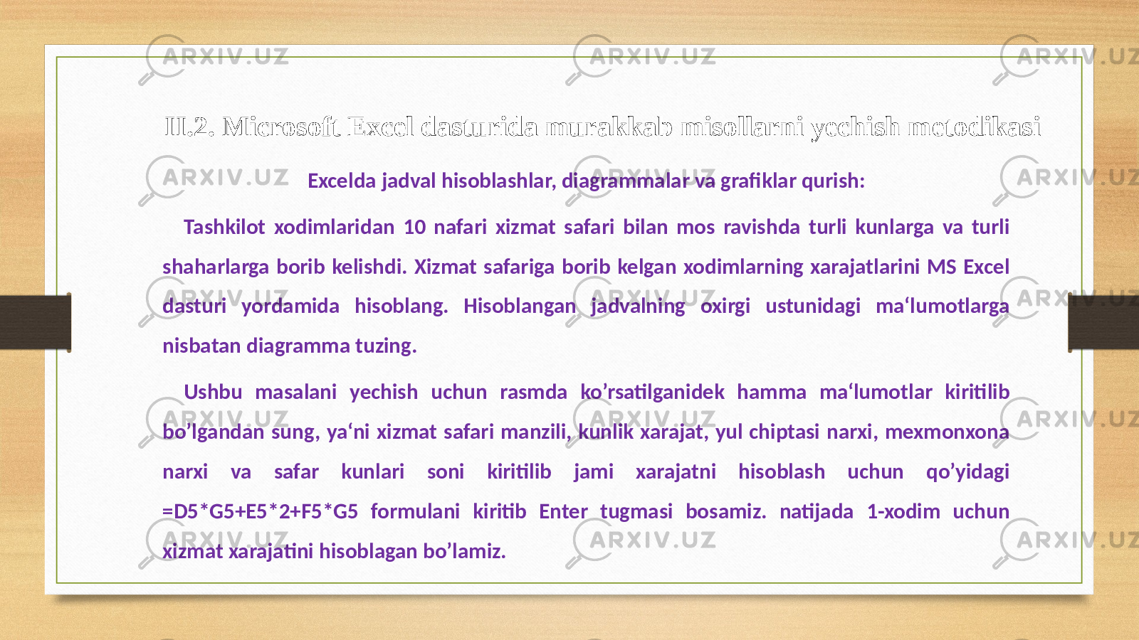 II.2. Microsoft Excel dasturida murakkab misollarni yechish metodikasi Excelda jadval hisoblashlar, diagrammalar va grafiklar qurish: Tashkilot xodimlaridan 10 nafari xizmat safari bilan mos ravishda turli kunlarga va turli shaharlarga borib kelishdi. Xizmat safariga borib kelgan xodimlarning xarajatlarini MS Excel dasturi yordamida hisoblang. Hisoblangan jadvalning oxirgi ustunidagi ma‘lumotlarga nisbatan diagramma tuzing. Ushbu masalani yechish uchun rasmda ko’rsatilganidek hamma ma‘lumotlar kiritilib bo’lgandan sung, ya‘ni xizmat safari manzili, kunlik xarajat, yul chiptasi narxi, mexmonxona narxi va safar kunlari soni kiritilib jami xarajatni hisoblash uchun qo’yidagi =D5*G5+E5*2+F5*G5 formulani kiritib Enter tugmasi bosamiz. natijada 1-xodim uchun xizmat xarajatini hisoblagan bo’lamiz. 