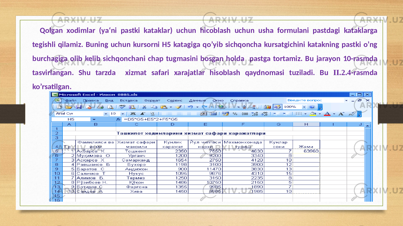 Qolgan xodimlar (ya‘ni pastki kataklar) uchun hicoblash uchun usha formulani pastdagi kataklarga tegishli qilamiz. Buning uchun kursorni H5 katagiga qo’yib sichqoncha kursatgichini katakning pastki o’ng burchagiga olib kelib sichqonchani chap tugmasini bosgan holda pastga tortamiz. Bu jarayon 10-rasmda tasvirlangan. Shu tarzda xizmat safari xarajatlar hisoblash qaydnomasi tuziladi. Bu II.2.4 -rasmda ko’rsatilgan. 