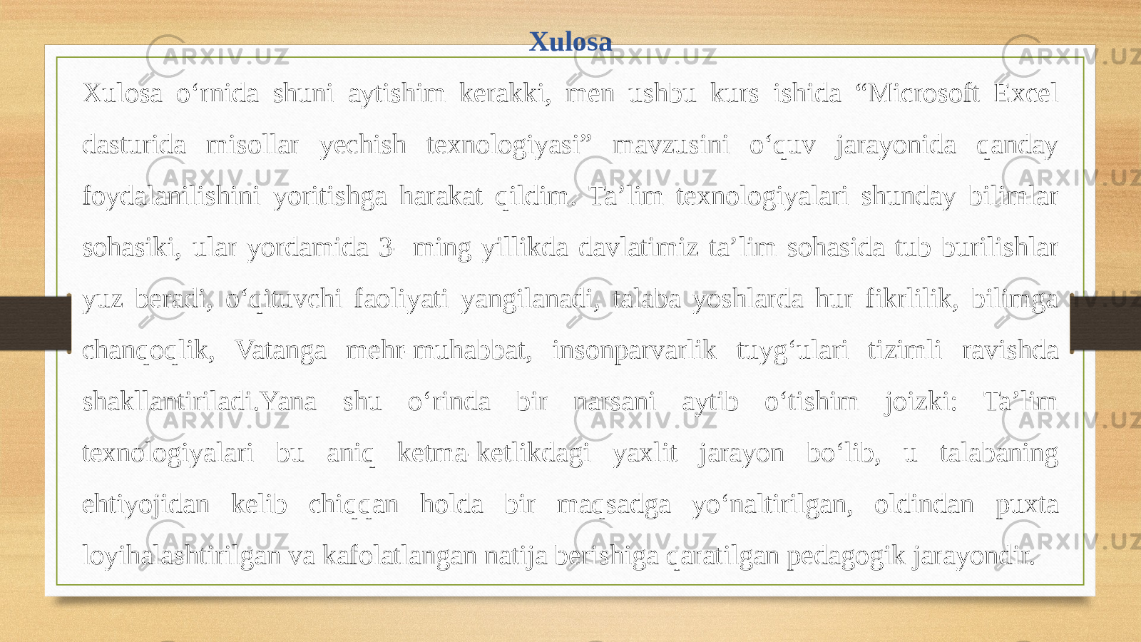 Xulosa Xulosa o‘rnida shuni aytishim kerakki, men ushbu kurs ishida “Microsoft Excel dasturida misollar yechish texnologiyasi” mavzusini o‘quv jarayonida qanday foydalanilishini yoritishga harakat qildim. Ta’lim texnologiyalari shunday bilimlar sohasiki, ular yordamida 3- ming yillikda davlatimiz ta’lim sohasida tub burilishlar yuz beradi, o‘qituvchi faoliyati yangilanadi, talaba yoshlarda hur fikrlilik, bilimga chanqoqlik, Vatanga mehr-muhabbat, insonparvarlik tuyg‘ulari tizimli ravishda shakllantiriladi.Yana shu o‘rinda bir narsani aytib o‘tishim joizki: Ta’lim texnologiyalari bu aniq ketma-ketlikdagi yaxlit jarayon bo‘lib, u talabaning ehtiyojidan kelib chiqqan holda bir maqsadga yo‘naltirilgan, oldindan puxta loyihalashtirilgan va kafolatlangan natija berishiga qaratilgan pedagogik jarayondir. 