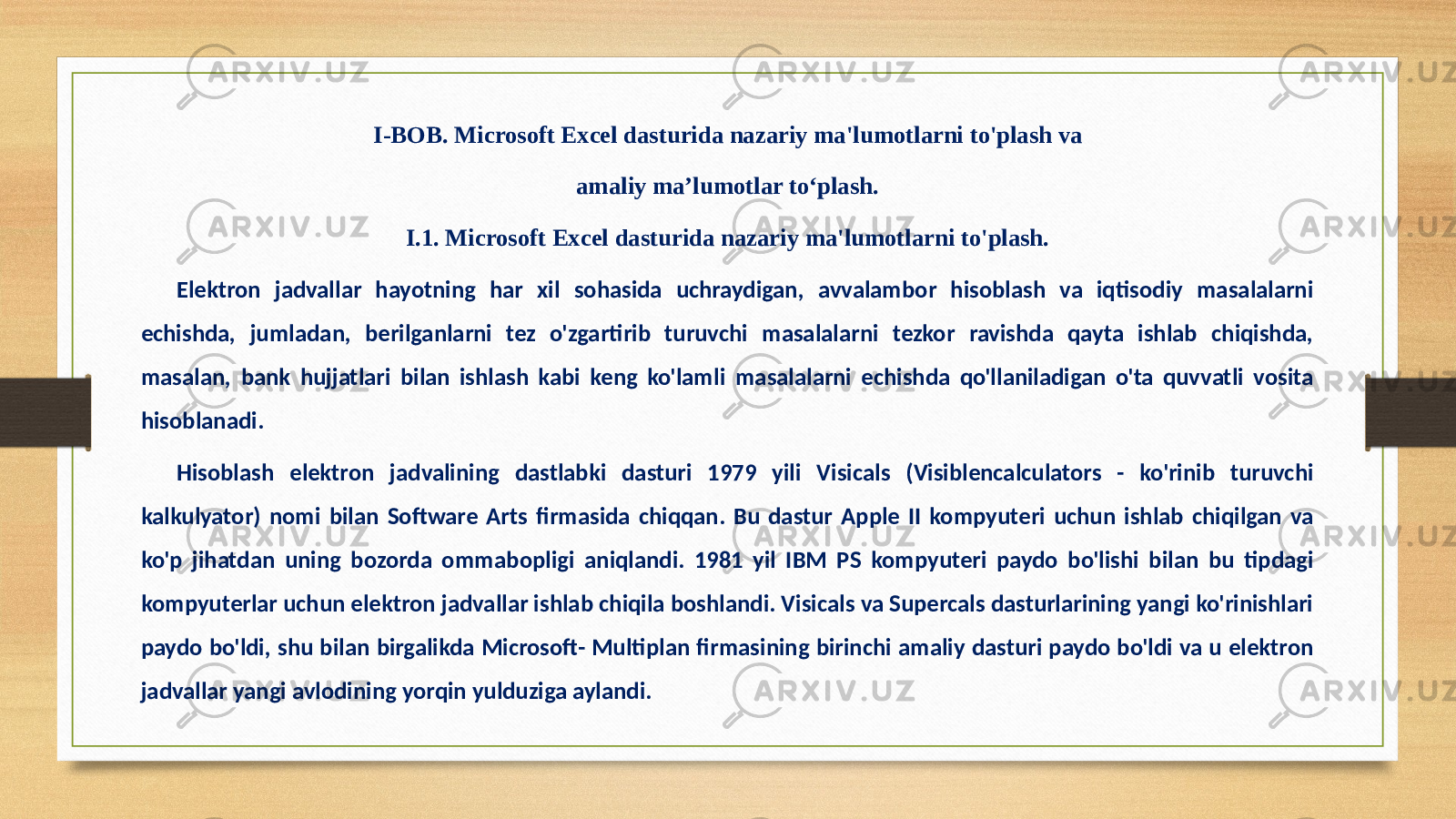 I-BОB. Microsoft Excel dasturida nazariy ma&#39;lumotlarni to&#39;plash va amaliy ma’lumotlar to‘plash. I.1. Microsoft Excel dasturida nazariy ma&#39;lumotlarni to&#39;plash. Elektron jadvallar hayotning har xil sohasida uchraydigan, avvalambor hisoblash va iqtisodiy masalalarni echishda, jumladan, berilganlarni tez o&#39;zgartirib turuvchi masalalarni tezkor ravishda qayta ishlab chiqishda, masalan, bank hujjatlari bilan ishlash kabi keng ko&#39;lamli masalalarni echishda qo&#39;llaniladigan o&#39;ta quvvatli vosita hisoblanadi. Hisoblash elektron jadvalining dastlabki dasturi 1979 yili Visicals (Visiblencalculators - ko&#39;rinib turuvchi kalkulyator) nomi bilan Software Arts firmasida chiqqan. Bu dastur Apple II kompyuteri uchun ishlab chiqilgan va ko&#39;p jihatdan uning bozorda ommabopligi aniqlandi. 1981 yil IBM PS kompyuteri paydo bo&#39;lishi bilan bu tipdagi kompyuterlar uchun elektron jadvallar ishlab chiqila boshlandi. Visicals va Supercals dasturlarining yangi ko&#39;rinishlari paydo bo&#39;ldi, shu bilan birgalikda Microsoft- Multiplan firmasining birinchi amaliy dasturi paydo bo&#39;ldi va u elektron jadvallar yangi avlodining yorqin yulduziga aylandi. 