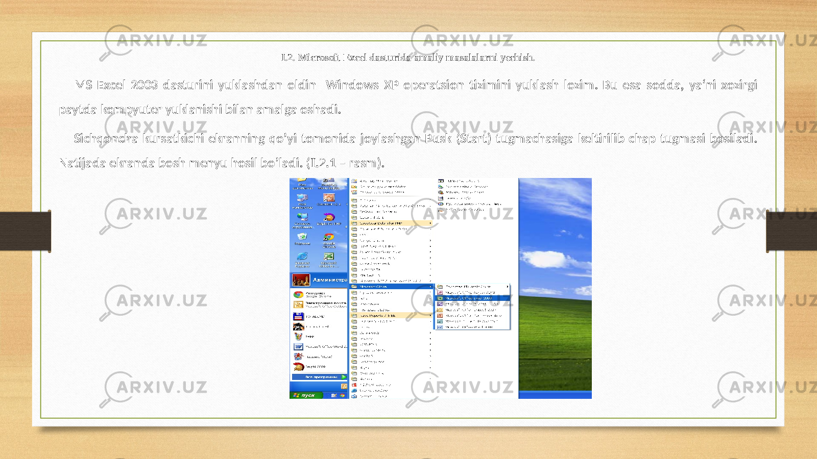 I.2. Microsoft Excel dasturida amaliy masalalarni yechish. MS Excel 2003 dasturini yuklashdan oldin Windows XP operatsion tizimini yuklash lozim. Bu esa sodda, ya‘ni xozirgi paytda kompyuter yuklanishi bilan amalga oshadi. Sichqoncha kursatkichi ekranning qo’yi tomonida joylashgan Pusk (Start) tugmachasiga keltirilib chap tugmasi bosiladi. Natijada ekranda bosh menyu hosil bo’ladi. ( I.2. 1 – rasm). 