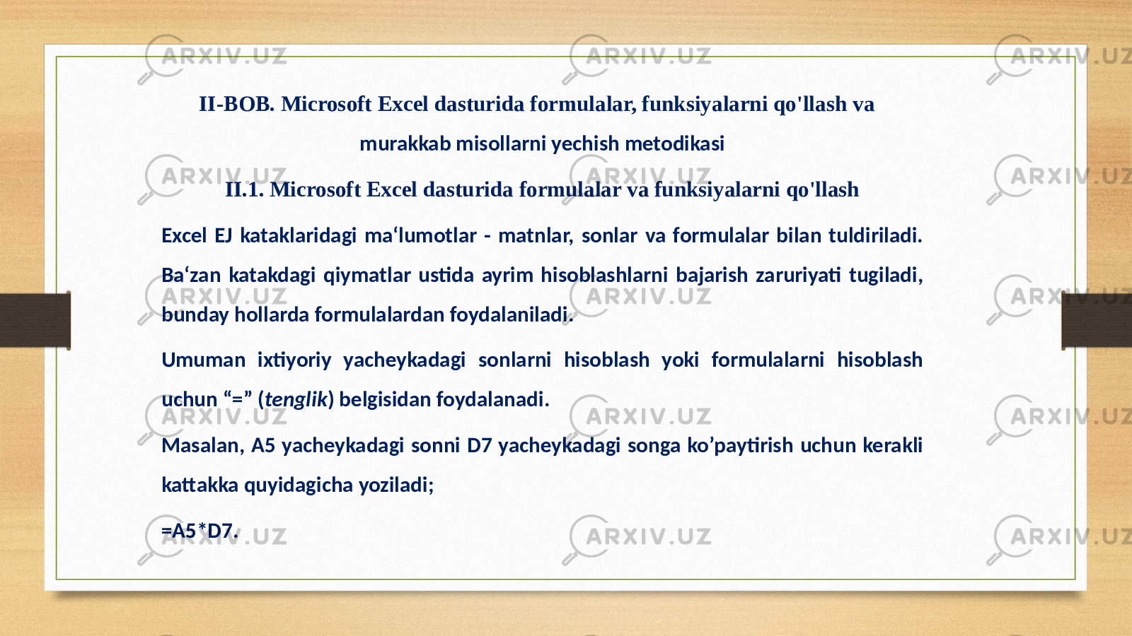 II-BOB. Microsoft Excel dasturida formulalar, funksiyalarni qo&#39;llash va murakkab misollarni yechish metodikasi II.1. Microsoft Excel dasturida formulalar va funksiyalarni qo&#39;llash Excel EJ kataklaridagi ma‘lumotlar - matnlar, sonlar va formulalar bilan tuldiriladi. Ba‘zan katakdagi qiymatlar ustida ayrim hisoblashlarni bajarish zaruriyati tugiladi, bunday hollarda formulalardan foydalaniladi. Umuman ixtiyoriy yacheykadagi sonlarni hisoblash yoki formulalarni hisoblash uchun “=” ( tenglik ) belgisidan foydalanadi. Masalan, A5 yacheykadagi sonni D7 yacheykadagi songa ko’paytirish uchun kerakli kattakka quyidagicha yoziladi; =А5*D7. 