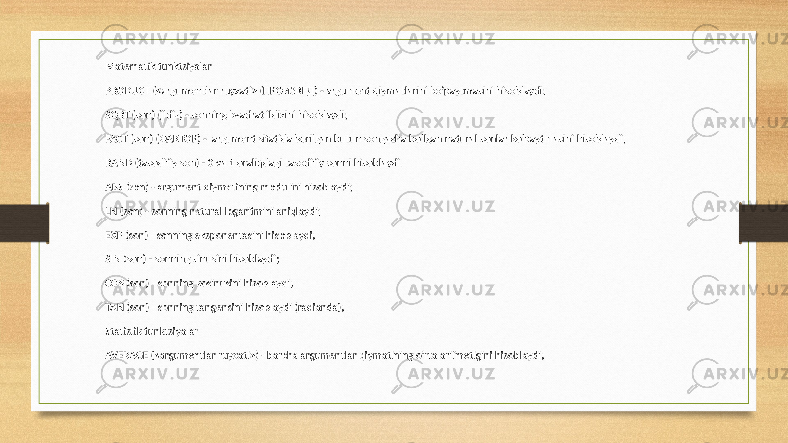 Matematik funktsiyalar РRODUCT (<argumentlar ruyxati> (ПРОИЗВЕД) - argument qiymatlarini ko’paytmasini hisoblaydi; SQRT (son) (ildiz) - sonning kvadrat ildizini hisoblaydi; FACT (son) (ФАКТОР) - argument sifatida berilgan butun songacha bo’lgan natural sonlar ko’paytmasini hisoblaydi; RAND (tasodifiy son) - 0 va 1 oraliqdagi tasodifiy sonni hisoblaydi. ABS (son) - argument qiymatining modulini hisoblaydi; LN (son) - sonning natural logarifmini aniqlaydi; EXP (son) - sonning eksponentasini hisoblaydi; SIN (son) - sonning sinusini hisoblaydi; COS (son) - sonning kosinusini hisoblaydi; TAN (son) - sonning tangensini hisoblaydi (radianda); Statistik funktsiyalar AVERAGE (<argumentlar ruyxati>) - barcha argumentlar qiymatining o’rta arifmetigini hisoblaydi; 